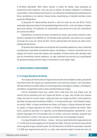 Diálogos sobre Inclusão 2 Capítulo 3 25
à temática abordada. Além disso, quanto à coleta de dados, essa pesquisa se
caracteriza como empírica, uma vez que se utilizou de dados coletados no ambiente
universitário. Para embasamento teórico nos utilizamos de bibliografias publicadas em
livros, periódicos e na internet. Dessa forma, classificamos o trabalho também como
pesquisa bibliográfica.
A pesquisa foi desenvolvida durante o mês de maio do ano de 2018. Foram
realizadas algumas visitas à Universidade Regional do Cariri, a fim de coletar os dados
para esse estudo. Foi aplicado um questionário aos alunos do curso de Licenciatura
em Letras da URCA.
Escolhemos os alunos do oitavo semestre de Letras, das turmas manhã e noite,
devido a disciplina de LIBRAS ser ministrada neste semestre, de acordo com a grade
curricular do curso de Letras da IES. Foram selecionados 30 alunos de cada turma,
totalizando 60 alunos.
O questionário elaborado era composto de 6 questões objetivas e caso o discente
considerasse importante acrescentar algum comentário, o mesmo escreveria em um
espaço em branco reservado abaixo das questões. Embora tenha sido deixado claro
que os comentários seriam optativos, ou seja, deveriam ser escritos se o participante
da pesquisa deseja construir algum comentário ou até sugerir algo.
3 | 	RESULTADOS E DISCUSSÕES
3.1	A Língua Brasileira de Sinais
As Línguas de Sinais são as línguas naturais das comunidades surdas, possuindo
reconhecimento de línguas por apresentarem uma estrutura própria, com gramática,
não são artificias e contém todos os níveis linguísticos: fonológico, fonético, morfológico,
semântico e pragmático entre outras características de língua.
Faz-se necessário frisar que, assim como cada país tem sua língua oral, da
mesma forma acontece com as Línguas de Sinais, ou seja, não se fala uma mesma
língua de sinal no mundo inteiro, cada país tem sua Língua de Sinal, como podemos
perceber no argumento de Gesser (2009, p. 11-2) quando diz que, “nos Estados Unidos,
os surdos ‘falam’ a língua americana de sinais; na França, a língua francesa de sinais;
no Japão, a língua japonesa de sinais; no Brasil, a língua brasileira de sinais”. Bem
como, podemos perceber em algumas comunidades/localidades apresentam a sua
própria linguagem de comunicação com os surdos, como por exemplo, pessoas que
não conhecem a Libras, mas que se comunicam com uma linguagem própria.
A Língua Brasileira de Sinais – Libras – tem seu reconhecimento legal pela lei de
nº 10.436 que foi promulgada em 24 de abril de 2002. Esta lei reconhece esse idioma
como segunda língua oficial do país. Em 22 dezembro de 2005 foi assinado o decreto
nº 5.626 que regulamenta essa lei, ou seja, esse decreto expõe normas de como se
 