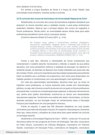 Diálogos sobre Inclusão 2 Capítulo 3 26
deve obedecer à lei de Libras.
Em síntese a Língua Brasileira de Sinais é a língua de sinais “falada” pela
comunidade surda brasileira, incluindo surdos e ouvintes.
3.2	O currículo dos cursos de licenciatura da Universidade Regional do Cariri
Notadamente os currículos dos cursos de licenciatura englobam disciplinas que
preparam os futuros docentes para a realidade escolar, a qual esses profissionais
pretendem trabalhar. Sabe-se que o principal objetivo dos cursos de magistério é
formar professores. Sendo assim, as universidades devem ofertar base para estes
profissionais perceberem como ocorre o processo escolar.
Conforme descreve Ghedin & Franco (2011, p. 14-5):
Ser professor requer saberes e conhecimentos científicos, pedagógicos,
educacionais, sensibilidade, indagação teórica e criatividade para encarar as
situações ambíguas, incertas, conflituosas e, por vezes, violentas, presentes nos
contextos escolares e não escolares. É da natureza da atividade docente proceder
à mediação reflexiva e crítica entre as transformações sociais concretas e a
formação humana dos alunos, questionando os modos de pensar, sentir, agir e de
produzir e distribuir conhecimentos. (GHEDIN & FRANCO, 2011, p. 14-5).
Frente a este fato, inferimos a necessidade de formar profissionais que
compreendam o trabalho docente, favorecendo a reflexão a respeito da sua prática
educativa, tem como perspectiva melhorar a realidade da educação. Ao adentrar no
ambiente escolar, os docentes se deparam com muitas realidades aos quais eles não
têm contato. Porém, é de suma importância que eles estejam preparados para enfrentar
todos os desafios que a profissão nos proporciona, bem como para desenvolver um
trabalho pautado no compromisso com uma aprendizagem mais significativa.
Em vista dos argumentados apresentados, devemos frisar que, ao iniciar os
trabalhos como professores, os futuros docentes terão contato com diversificados
públicos, ou seja, são inúmeros os perfis de alunos com os quais os futuros professores
precisarão lidar. Levando em consideração esses aspectos, é relevante mencionarmos
que, dentre esse público diversificado, encontra-se os alunos com necessidades
educacionais especiais. Construindo uma análise dos dados mencionados, os futuros
docentes precisam, na sua formação inicial, ter conhecimento sobre a Educação
Inclusiva para trabalharem em uma perspectiva inclusiva.
Frente ao exposto, é papel das IES ofertarem disciplinas em suas grades
curriculares que tratem de educação inclusiva. Em especial, nesta pesquisa, buscamos
frisar que, nesse prisma, a disciplina de Libras deve fazer parte também do currículo
na formação docente.
Atualmente a Universidade Regional do Cariri – URCA – conta com 12 cursos de
licenciatura plena em seu programa de Ensino de Graduação. São eles: Licenciatura
em Artes Visuais, Licenciatura em Ciências Biológicas, Licenciatura em Ciências
Sociais, Licenciatura em Educação Física, Licenciatura em Geografia, Licenciatura
 