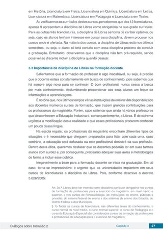 Diálogos sobre Inclusão 2 Capítulo 3 27
em História, Licenciatura em Física, Licenciatura em Química, Licenciatura em Letras,
Licenciatura em Matemática, Licenciatura em Pedagogia e Licenciatura em Teatro.
Ao verificarmos os currículos destes cursos, percebemos que das 12 licenciaturas,
apenas 9 apresentam a disciplina de Libras como obrigatória na sua grade curricular.
Para as outras três licenciaturas, a disciplina de Libras se torna de caráter optativo, ou
seja, caso os alunos tenham interesse em cursar essa disciplina, devem procurar nos
cursos onde é ofertada. Na maioria dos cursos, a disciplina de Libras está nos últimos
semestres, ou seja, o aluno só terá contato com essa disciplina próximo de concluir
a graduação. Entretanto, observamos que a disciplina não tem pré-requisito, sendo
possível ao discente incluir a disciplina quando desejar.
3.3	Importância da disciplina de Libras na formação docente
Salientamos que a formação do professor é algo inacabável, ou seja, é preciso
que o docente esteja constantemente em busca do conhecimento, pois sabemos que
há sempre algo novo para se conhecer. O bom profissional nunca cessa a busca
por mais conhecimento, deslumbrando proporcionar aos seus alunos um leque de
informações e aprendizagens.
É notório que, nos últimos tempos várias instituições de ensino têm disponibilizado
aos docentes inúmeros cursos de formação, que trazem grandes contribuições para
os profissionais do magistério. Porém, cabe salientar que ainda há vários professores
que desconhecem a Educação Inclusiva e, consequentemente, a Libras. É de extrema
urgência a modificação desta realidade e que esses profissionais procurem conhecer
um pouco dessa língua.
Na escola regular, os profissionais do magistério encontram diferentes tipos de
situações e é necessário que cheguem preparados para lidar com cada uma, caso
contrário, a educação será defasada ou este profissional desistirá da sua profissão.
Dentro desta ótica, queremos destacar que os docentes poderão ter em suas turmas
alunos com surdez e, por conseguinte, precisarão adequar suas aulas e metodologias
de forma a incluir esse público.
Inegavelmente a base para a formação docente se inicia na graduação. Em tal
caso, torna-se imprescindível e urgente que as universidades implantem em seus
cursos de licenciaturas a disciplina de Libras. Pois, conforme descreve o decreto
5.626/2005:
Art. 3o A Libras deve ser inserida como disciplina curricular obrigatória nos cursos
de formação de professores para o exercício do magistério, em nível médio e
superior, e nos cursos de Fonoaudiologia, de instituições de ensino, públicas e
privadas, do sistema federal de ensino e dos sistemas de ensino dos Estados, do
Distrito Federal e dos Municípios.
§ 1o Todos os cursos de licenciatura, nas diferentes áreas do conhecimento, o
curso normal de nível médio, o curso normal superior, o curso de Pedagogia e o
curso de Educação Especial são considerados cursos de formação de professores
e profissionais da educação para o exercício do magistério.
 