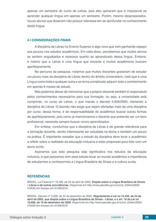 Diálogos sobre Inclusão 2 Capítulo 3 29
apenas um semestre do curso de Letras, pois eles opinaram que é impossível se
aprender qualquer língua em apenas um semestre. Porém, mesmo despreparados,
houve alunos que disseram não possuir interesse em se aprofundar no conhecimento
desta língua.
4 | 	CONSIDERAÇÕES FINAIS
A disciplina de Libras no Ensino Superior é algo novo que vem ganhando espaço
aos poucos nos estudos acadêmicos. Em vista disso, percebemos que muitos alunos
se sentem angustiados e receosos quanto ao aprendizado dessa língua. Embora,
é notório que a Libras é uma língua que encanta e muitos acadêmicos buscam
aperfeiçoamento.
No percurso da pesquisa, notamos que muitos discentes gostariam de estudar
um pouco mais da disciplina de Libras dentro do âmbito universitário, visto que é uma
Língua como toda e qualquer outra e se torna complicado adquirir todo o conhecimento
em apenas 6 meses de estudo.
Não podemos deixar de mencionar que o próprio discente também é responsável
pelos conhecimentos necessários para sua formação, ou seja, a universidade está
cumprindo, no curso de Letras, o que manda o decreto 5.626/2005, ofertando a
disciplina de Libras. O decreto não exige que sejam ofertadas mais de uma disciplina
por curso, dessa forma, é de responsabilidade do acadêmico buscar outras formas
de aperfeiçoamento, pois como já mencionamos o docente que pretende ser um bom
profissional, necessita sempre buscar novos aprendizados.
Em síntese, concluímos que a disciplina de Libras é de grande relevância para
a formação docente, sendo interessante ser estudada na teoria e também um pouco
na prática. É importante ressaltar que o estudo da disciplina deve levar o acadêmico
a refletir sobre a realidade da educação inclusiva e estar preparado para lidar com um
aluno surdo.
Aspiramos que esta pesquisa seja significativa nos estudos da educação
inclusiva, e que possamos com esse estudo levar ao mundo acadêmico a importância
de estudarmos e conhecermos a Língua Brasileira de Sinais e a cultura surda.
REFERÊNCIAS
BRASIL. Lei Federal nº 10.436, de 24 de abril de 2002. Dispõe sobre a Língua Brasileira de Sinais
- Libras e dá outras providências. Disponível em http://www.planalto.gov.br/ccivil_03/leis/2002/
l10436.htm Acesso em 01/08/2018
BRASIL. Decreto nº 5.626, de 22 de dezembro de 2005. Regulamenta a Lei no 10.436, de 24 de
abril de 2002, que dispõe sobre a Língua Brasileira de Sinais - Libras, e o art. 18 da Lei no
10.098, de 19 de dezembro de 2000. Disponível em http://www.planalto.gov.br/ccivil_03/leis/2002/
l10436.htm Acesso em 01/08/2018
 