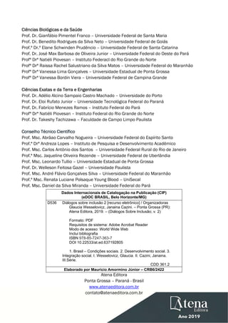  
 
Ciências Biológicas e da Saúde
Prof. Dr. Gianfábio Pimentel Franco – Universidade Federal de Santa Maria
Prof. Dr. Benedito Rodrigues da Silva Neto – Universidade Federal de Goiás
Prof.ª Dr.ª Elane Schwinden Prudêncio – Universidade Federal de Santa Catarina
Prof. Dr. José Max Barbosa de Oliveira Junior – Universidade Federal do Oeste do Pará
Profª Drª Natiéli Piovesan – Instituto Federacl do Rio Grande do Norte
Profª Drª Raissa Rachel Salustriano da Silva Matos – Universidade Federal do Maranhão
Profª Drª Vanessa Lima Gonçalves – Universidade Estadual de Ponta Grossa
Profª Drª Vanessa Bordin Viera – Universidade Federal de Campina Grande
Ciências Exatas e da Terra e Engenharias
Prof. Dr. Adélio Alcino Sampaio Castro Machado – Universidade do Porto
Prof. Dr. Eloi Rufato Junior – Universidade Tecnológica Federal do Paraná
Prof. Dr. Fabrício Menezes Ramos – Instituto Federal do Pará
Profª Drª Natiéli Piovesan – Instituto Federal do Rio Grande do Norte
Prof. Dr. Takeshy Tachizawa – Faculdade de Campo Limpo Paulista
Conselho Técnico Científico
Prof. Msc. Abrãao Carvalho Nogueira – Universidade Federal do Espírito Santo
Prof.ª Drª Andreza Lopes – Instituto de Pesquisa e Desenvolvimento Acadêmico
Prof. Msc. Carlos Antônio dos Santos – Universidade Federal Rural do Rio de Janeiro
Prof.ª Msc. Jaqueline Oliveira Rezende – Universidade Federal de Uberlândia
Prof. Msc. Leonardo Tullio – Universidade Estadual de Ponta Grossa
Prof. Dr. Welleson Feitosa Gazel – Universidade Paulista
Prof. Msc. André Flávio Gonçalves Silva – Universidade Federal do Maranhão
Prof.ª Msc. Renata Luciane Polsaque Young Blood – UniSecal
Prof. Msc. Daniel da Silva Miranda – Universidade Federal do Pará
Dados Internacionais de Catalogação na Publicação (CIP)
(eDOC BRASIL, Belo Horizonte/MG)
D536 Diálogos sobre inclusão 2 [recurso eletrônico] / Organizadoras
Glaucia Wesselovicz, Janaina Cazini. – Ponta Grossa (PR):
Atena Editora, 2019. – (Diálogos Sobre Inclusão; v. 2)
Formato: PDF
Requisitos de sistema: Adobe Acrobat Reader
Modo de acesso: World Wide Web
Inclui bibliografia
ISBN 978-85-7247-363-7
DOI 10.22533/at.ed.637192805
1. Brasil – Condições sociais. 2. Desenvolvimento social. 3.
Integração social. I. Wesselovicz, Glaucia. II. Cazini, Janaina.
III.Série.
CDD 361.2
Elaborado por Maurício Amormino Júnior – CRB6/2422
Atena Editora
Ponta Grossa – Paraná - Brasil
www.atenaeditora.com.br
contato@atenaeditora.com.br
 