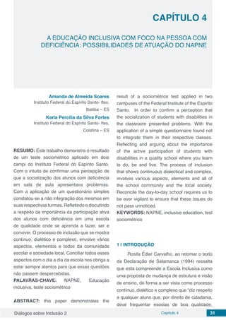 Diálogos sobre Inclusão 2 Capítulo 4 31
CAPÍTULO 4
doi
A EDUCAÇÃO INCLUSIVA COM FOCO NA PESSOA COM
DEFICIÊNCIA: POSSIBILIDADES DE ATUAÇÃO DO NAPNE
Amanda de Almeida Soares
Instituto Federal do Espírito Santo- Ifes,
Ibatiba – ES
Karla Percília da Silva Fortes
Instituto Federal do Espírito Santo- Ifes,
Colatina – ES
RESUMO: Este trabalho demonstra o resultado
de um teste sociométrico aplicado em dois
campi do Instituto Federal do Espírito Santo.
Com o intuito de confirmar uma percepção de
que a socialização dos alunos com deficiência
em sala de aula apresentava problemas.
Com a aplicação de um questionário simples
constatou-se a não integração dos mesmos em
suas respectivas turmas. Refletindo e discutindo
a respeito da importância da participação ativa
dos alunos com deficiência em uma escola
de qualidade onde se aprenda a fazer, ser e
conviver. O processo de inclusão que se mostra
contínuo, dialético e complexo, envolve vários
aspectos, elementos e todos da comunidade
escolar e sociedade local. Conciliar todos esses
aspectos com o dia a dia da escola nos obriga a
estar sempre atentos para que essas questões
não passem despercebidas.
PALAVRAS-CHAVE: NAPNE, Educação
inclusiva, teste sociométrico
ABSTRACT: this paper demonstrates the
result of a sociométrico test applied in two
campuses of the Federal Institute of the Espirito
Santo. In order to confirm a perception that
the socialization of students with disabilities in
the classroom presented problems. With the
application of a simple questionnaire found not
to integrate them in their respective classes.
Reflecting and arguing about the importance
of the active participation of students with
disabilities in a quality school where you learn
to do, be and live. The process of inclusion
that shows continuous dialectical and complex,
involves various aspects, elements and all of
the school community and the local society.
Reconcile the day-to-day school requires us to
be ever vigilant to ensure that these issues do
not pass unnoticed.
KEYWORDS: NAPNE, inclusive education, test
sociométrico
1 | 	INTRODUÇÃO
Rosita Édler Carvalho, ao retomar o texto
da Declaração de Salamanca (1994) ressalta
que esta compreende a Escola Inclusiva como
uma proposta de mudança de estrutura e visão
de ensino, de forma a ser vista como processo
contínuo, dialético e complexo que “diz respeito
a qualquer aluno que, por direito de cidadania,
deve frequentar escolas de boa qualidade,
 