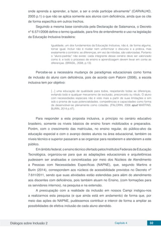 Diálogos sobre Inclusão 2 Capítulo 4 32
onde aprenda a aprender, a fazer, a ser e onde participe ativamente” (CARVALHO,
2005 p.1) o que não se aplica somente aos alunos com deficiência, ainda que os cite
de forma específica em outros trechos.
Seguindo a mesma base construída pela Declaração de Salamanca, o Decreto
nº 6.571/2008 define o termo igualdade, para fins de entendimento e uso na legislação
da Educação Inclusiva brasileira:
Igualdade, um dos fundamentos da Educação Inclusiva, não é, de forma alguma,
tornar igual. Incluir não é nivelar nem uniformizar o discurso e a prática, mas
exatamente o contrário: as diferenças, em vez de inibidas, são valorizadas. Portanto
o “aluno-padrão” não existe: cada integrante desse cenário deve ser valorizado
como é, e todo o processo de ensino e aprendizagem devem levar em conta as
diferenças. (BRASIL, 2008, p.13)
Percebe-se a necessária mudança de paradigmas educacionais como forma
de inclusão do aluno com deficiência, pois de acordo com Palorin (2006), a escola
inclusiva tem por objetivo:
[...] uma educação de qualidade para todos, respeitando todas as diferenças,
evitando todo e qualquer mecanismo de exclusão, preconceito ou rótulo. O aluno
com necessidades especiais não é visto mais a partir de suas limitações e sim
sob o prisma de suas potencialidades, competências e capacidades como forma
de desenvolver-se plenamente como cidadão. (PALORIN, 2006 apud MARTINS;
BURIN, 2014 p.47).
Para responder a esta proposta inclusiva, a princípio no cenário educativo
brasileiro, somente os níveis básicos de ensino foram mobilizados e preparados.
Porém, com o crescimento das matrículas, no ensino regular, do público-alvo da
educação especial e com o avanço destes alunos na área educacional, também os
níveis técnico e superior passaram a se organizar para receberem e atenderem a este
público.
Emâmbitofederal,oensinotécnicoofertadopelosInstitutosFederaisdeEducação
Tecnológica, organizou-se para que as adaptações educacionais e arquitetônicas
pudessem ser analisadas e concretizadas por meio dos Núcleos de Atendimento
a Pessoas com Necessidades Específicas (NAPNE), que, segundo Martins e
Burin (2014), correspondem aos núcleos de acessibilidade previstos no Decreto nº
7.611/2011, sendo que suas atividades estão estendidas para além do atendimento
aos discentes com deficiência, pois também atuam no Ensino, (com formações para
os servidores internos), na pesquisa e na extensão.
A preocupação com a realidade da inclusão em nossos Campi instigou-nos
a realizarmos esta pesquisa (e que ainda está em andamento) de forma que, por
meio das ações do NAPNE, pudéssemos contribuir e intervir de forma a ampliar as
possibilidades de efetiva inclusão de cada aluno atendido.
 