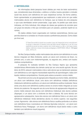 Diálogos sobre Inclusão 2 Capítulo 4 33
2 | 	METODOLOGIA
As informações desta pesquisa foram obtidas por meio de teste sociométrico
que, considerando duas dimensões, a afetiva e a lúdica, buscou perceber a inclusão
social dos alunos com deficiência em suas respectivas turmas. De forma coletiva,
foram apresentadas as pesquisadoras que explicaram a cada turma em que estão
matriculados alunos com deficiência no Campus, que se tratava de uma pesquisa
e que suas identidades seriam preservadas. Logo após, foi pedido que cada aluno
indicasse, em ficha individual, três colegas de classe que gostaria de convidar para
um grupo de estudos e três que convidaria para um passeio, podendo repetir-se os
nomes;
Os dados obtidos foram organizados em matrizes sociométricas, técnica que
permite observar e constatar os vínculos sociais e preferências pessoais. Como citado
por Ana Leal,
O Teste Sociométrico ajuda-nos a avaliar o grau de integração duma criança/jovem
no grupo; a descobrir a maneira como ela está a tentar integrar-se; a ver se a sua
experiência social se está a realizar dum modo salutar ou não e, com base nestes
dados, melhorar a nossa intervenção pedagógica. (NORTHWAY; WELD, 1999 apud
LEAL, 2015 p.7)
No Ifes Campus Ibatiba, estão matriculados dois alunos com deficiência no curso
técnico integrado em Meio Ambiente, sendo um aluno com síndrome de Down, no
primeiro ano, e outro com mielomeningocele, no segundo ano, ambos com laudos
médicos comprobatórios.
A pesquisa foi realizada também no Ifes Campus Itapina que apresenta
características diferenciadas dos demais campi por ser uma escola agrícola. No ano
letivo de 2018, estavam matriculados vinte e sete alunos que se declararam pessoas
com deficiência ou com alguma necessidade específica de aprendizagem, todos com
laudos médicos comprobatórios. Grande parte estava cursando o ensino médio.
No primeiro ano do curso de agropecuária integrado ao ensino médio, atendemos
um aluno com deficiência visual, uma aluna com deficiência múltipla (deficiência
intelectual e deficiência auditiva) e um aluno com deficiência auditiva moderada. Havia
ainda uma aluna com deficiência auditiva severa no ensino médio integrado ao curso
técnico de zootecnia. No segundo ano do curso técnico de agropecuária integrado ao
ensino médio estavam dois alunos com deficiência intelectual; dois alunos autistas
(Asperger); e um aluno com a síndrome de Irlen e dislexia. No curso técnico em
agropecuária subsequente, havia dois alunos com deficiência física e um aluno com
deficiência intelectual. Ainda atendemos alunos no ensino superior, nos seguintes
cursos: Agronomia - dois alunos com deferência física e auditiva profunda e um aluno
com deficiência física; Licenciatura em Ciências Agrícolas (noturno) - um aluno com
feficiência física; Pedagogia - um aluno com deficiência visual (baixa visão) e outro
também com deficiência visual (cegueira).
 