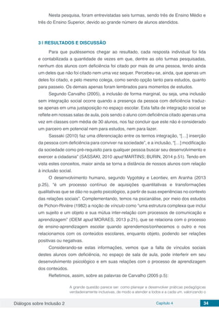 Diálogos sobre Inclusão 2 Capítulo 4 34
Nesta pesquisa, foram entrevistadas seis turmas, sendo três de Ensino Médio e
três do Ensino Superior, devido ao grande número de alunos atendidos.
3 | 	RESULTADOS E DISCUSSÃO
Para que pudéssemos chegar ao resultado, cada resposta individual foi lida
e contabilizada a quantidade de vezes em que, dentre as oito turmas pesquisadas,
nenhum dos alunos com deficiência foi citado por mais de uma pessoa, tendo ainda
um deles que não foi citado nem uma vez sequer. Percebeu-se, ainda, que apenas um
deles foi citado, e pelo mesmo colega, como sendo opção tanto para estudos, quanto
para passeio. Os demais apenas foram lembrados para momentos de estudos.
Segundo Carvalho (2005), a inclusão de forma marginal, ou seja, uma inclusão
sem integração social ocorre quando a presença da pessoa com deficiência traduz-
se apenas em uma justaposição no espaço escolar. Esta falta de integração social se
reflete em nossas salas de aula, pois sendo o aluno com deficiência citado apenas uma
vez em classes com média de 30 alunos, nos faz concluir que este não é considerado
um parceiro em potencial nem para estudos, nem para lazer.
Sassaki (2010) faz uma diferenciação entre os termos integração, “[…] inserção
da pessoa com deficiência para conviver na sociedade”, e a inclusão, “[…] modificação
da sociedade como pré-requisito para qualquer pessoa buscar seu desenvolvimento e
exercer a cidadania” (SASSAKI, 2010 apud MARTINS; BURIN, 2014 p.51). Tendo em
vista estes conceitos, maior ainda se torna a distância de nossos alunos com relação
à inclusão social.
O desenvolvimento humano, segundo Vygotsky e Leontiev, em Aranha (2013
p.25), “é um processo contínuo de aquisições quantitativas e transformações
qualitativas que se dão no sujeito psicológico, a partir de suas experiências no contexto
das relações sociais”. Complementando, temos na psicanálise, por meio dos estudos
de Pichon-Rivière (1982) a noção de vínculo como “uma estrutura complexa que inclui
um sujeito e um objeto e sua mútua inter-relação com processos de comunicação e
aprendizagem” (IDEM apud MORAES, 2013 p.21), que se relaciona com o processo
de ensino-aprendizagem escolar quando aprendemos/conhecemos o outro e nos
relacionamos com os conteúdos escolares, enquanto objeto, podendo ser relações
positivas ou negativas.
Considerando-se estas informações, vemos que a falta de vínculos sociais
destes alunos com deficiência, no espaço de sala de aula, pode interferir em seu
desenvolvimento psicológico e em suas relações com o processo de aprendizagem
dos conteúdos.
Refletimos, assim, sobre as palavras de Carvalho (2005 p.5):
A grande questão parece ser: como planejar e desenvolver práticas pedagógicas
verdadeiramente inclusivas, de modo a atender a todos e a cada um, valorizando o
 