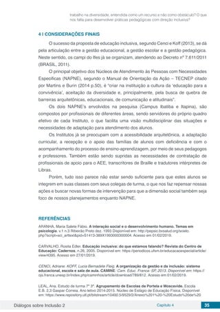 Diálogos sobre Inclusão 2 Capítulo 4 35
trabalho na diversidade, entendida como um recurso e não como obstáculo? O que
nos falta para desenvolver práticas pedagógicas com direção inclusiva?
4 | 	CONSIDERAÇÕES FINAIS
O sucesso da proposta de educação inclusiva, segundo Cenci e Koff (2013), se dá
pela articulação entre a gestão educacional, a gestão escolar e a gestão pedagógica.
Neste sentido, os campi do Ifes já se organizam, atendendo ao Decreto nº 7.611/2011
(BRASIL, 2011).
O principal objetivo dos Núcleos de Atendimento ás Pessoas com Necessidades
Especificas (NAPNE), segundo o Manual de Orientação da Ação – TECNEP citado
por Martins e Burin (2014 p.50), é “criar na instituição a cultura da ‘educação para a
convivência’, aceitação da diversidade e, principalmente, pela busca de quebra de
barreiras arquitetônicas, educacionais, de comunicação e atitudinais”.
Os dois NAPNE’s envolvidos na pesquisa (Campus Ibatiba e Itapina), são
compostos por profissionais de diferentes áreas, sendo servidores do próprio quadro
efetivo de cada Instituto, o que facilita uma visão multidisciplinar das situações e
necessidades de adaptação para atendimento dos alunos.
Os Institutos já se preocupam com a acessibilidade arquitetônica, a adaptação
curricular, a recepção e o apoio das famílias de alunos com deficiência e com o
acompanhamento do processo de ensino-aprendizagem, por meio de seus pedagogos
e professores. Também estão sendo supridas as necessidades de contratação de
profissionais de apoio para o AEE, transcritores de Braille e tradutores intérpretes de
Libras.
Porém, tudo isso parece não estar sendo suficiente para que estes alunos se
integrem em suas classes com seus colegas de turma, o que nos faz repensar nossas
ações e buscar novas formas de intervenção para que a dimensão social também seja
foco de nossos planejamentos enquanto NAPNE.
REFERÊNCIAS
ARANHA, Maria Salete Fábio. A interação social e o desenvolvimento humano. Temas em
psicologia. v.1 n.3 Ribeirão Preto dez. 1993 Disponível em: http://pepsic.bvsalud.org/scielo.
php?script=sci_arttext&pid=S1413-389X1993000300004. Acesso em 01/02/2019.
CARVALHO, Rosita Edler. Educação inclusiva: do que estamos falando? Revista do Centro de
Educação: Cadernos, n.26, 2005. Disponível em: https://periodicos.ufsm.br/educacaoespecial/article/
view/4395. Acesso em 27/01/2019.
CENCI, Adriane. KOFF, Lucia Bernadete Fleig. A organização da gestão e da inclusão: sistema
educacional, escola e sala de aula. CAMINE: Cam. Educ. Franca: SP, 2013. Disponível em: https://
ojs.franca.unesp.br/index.php/caminhos/article/download/789/812. Acesso em 01/02/2019.
LEAL, Ana. Estudo de turma 7º 3ª. Agrupamento de Escolas da Portela e Moscavide. Escola
E.B. 2,3 Gaspar Correia. Ano letivo 2014-2015. Núcleo de Estágio de Educação Física. Disponível
em: https://www.repository.utl.pt/bitstream/10400.5/9529/2/Anexo%201%20-%20Estudo%20de%20
 