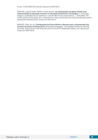 Diálogos sobre Inclusão 2 Capítulo 4 36
Turma_7%C2%BA3%C2%AA.pdf. Acesso em 03/01/2019.
MARTINS, Lidiane Falcão; BURIN, Camila Koerich. As contribuições do gestor escolar para
implementação da educação inclusiva na educação profissional e tecnológica. In: Educação,
inclusão e qualidade [recurso eletrônico] / Leandra Bôer Possa (organizadora). – Santa Maria, RS:
UFSM, Centro de Educação, 2014. Disponível em: http://ccmers.proj.ufsm.br/proconselho/wp-content/
uploads/2015/03/ebook4.pdf. Acesso em 25/01/2019.
MORAES, Zélia Lino de. Contribuições de Pichon-Rivière e Bauman para a compreensão dos
vínculos na escola contemporânea. Monografia (Pedagogia). Universidade Estadual de Maringá,
2013 58p. Disponível em: http://www.dfe.uem.br/TCC-2013/Trabalhos2013/Zelia_Lino_Moraes.pdf.
Acesso em 30/01/2019.
 