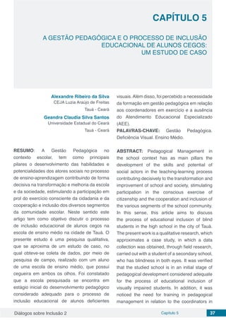 Diálogos sobre Inclusão 2 Capítulo 5 37
CAPÍTULO 5
doi
A GESTÃO PEDAGÓGICA E O PROCESSO DE INCLUSÃO
EDUCACIONAL DE ALUNOS CEGOS:
UM ESTUDO DE CASO
Alexandre Ribeiro da Silva
CEJA Luzia Araújo de Freitas
Tauá - Ceará
Geandra Claudia Silva Santos
Universidade Estadual do Ceará
Tauá - Ceará
RESUMO: A Gestão Pedagógica no
contexto escolar, tem como principais
pilares o desenvolvimento das habilidades e
potencialidades dos atores sociais no processo
de ensino-aprendizagem contribuindo de forma
decisiva na transformação e melhoria da escola
e da sociedade, estimulando a participação em
prol do exercício consciente da cidadania e da
cooperação e inclusão dos diversos segmentos
da comunidade escolar. Neste sentido este
artigo tem como objetivo discutir o processo
de inclusão educacional de alunos cegos na
escola de ensino médio na cidade de Tauá. O
presente estudo é uma pesquisa qualitativa,
que se aproxima de um estudo de caso, no
qual obteve-se coleta de dados, por meio de
pesquisa de campo, realizado com um aluno
de uma escola de ensino médio, que possui
cegueira em ambos os olhos. Foi constatado
que a escola pesquisada se encontra em
estágio inicial do desenvolvimento pedagógico
considerado adequado para o processo de
inclusão educacional de alunos deficientes
visuais.Além disso, foi percebido a necessidade
da formação em gestão pedagógica em relação
aos coordenadores em exercício e a ausência
do Atendimento Educacional Especializado
(AEE).
PALAVRAS-CHAVE: Gestão Pedagógica.
Deficiência Visual. Ensino Médio.
ABSTRACT: Pedagogical Management in
the school context has as main pillars the
development of the skills and potential of
social actors in the teaching-learning process
contributing decisively to the transformation and
improvement of school and society, stimulating
participation in the conscious exercise of
citizenship and the cooperation and inclusion of
the various segments of the school community.
In this sense, this article aims to discuss
the process of educational inclusion of blind
students in the high school in the city of Tauá.
The present work is a qualitative research, which
approximates a case study, in which a data
collection was obtained, through field research,
carried out with a student of a secondary school,
who has blindness in both eyes. It was verified
that the studied school is in an initial stage of
pedagogical development considered adequate
for the process of educational inclusion of
visually impaired students. In addition, it was
noticed the need for training in pedagogical
management in relation to the coordinators in
 