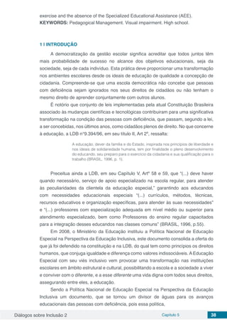 Diálogos sobre Inclusão 2 Capítulo 5 38
exercise and the absence of the Specialized Educational Assistance (AEE).
KEYWORDS: Pedagogical Management. Visual impairment. High school.
1 | 	INTRODUÇÃO
A democratização da gestão escolar significa acreditar que todos juntos têm
mais probabilidade de sucesso no alcance dos objetivos educacionais, seja da
sociedade, seja de cada indivíduo. Esta prática deve proporcionar uma transformação
nos ambientes escolares desde os ideais de educação de qualidade a concepção de
cidadania. Compreende-se que uma escola democrática não concebe que pessoas
com deficiência sejam ignorados nos seus direitos de cidadãos ou não tenham o
mesmo direito de aprender conjuntamente com outros alunos.
É notório que conjunto de leis implementadas pela atual Constituição Brasileira
associado às mudanças científicas e tecnológicas contribuiram para uma significativa
transformação na condição das pessoas com deficiência, que passam, segundo a lei,
a ser concebidas, nos últimos anos, como cidadãos plenos de direito. No que concerne
à educação, a LDB n°9.394/96, em seu título II, Art 2º, ressalta:
A educação, dever da família e do Estado, inspirada nos princípios de liberdade e
nos ideais de solidariedade humana, tem por finalidade o pleno desenvolvimento
do educando, seu preparo para o exercício da cidadania e sua qualificação para o
trabalho (BRASIL, 1996, p. 1).
Preceitua ainda a LDB, em seu Capítulo V, Artº 58 e 59, que “(...) deve haver
quando necessário, serviço de apoio especializado na escola regular, para atender
às peculiaridades da clientela da educação especial,” garantindo aos educandos
com necessidades educacionais especiais “(...) currículos, métodos, técnicas,
recursos educativos e organização específicas, para atender às suas necessidades”
e “(...) professores com especialização adequada em nível médio ou superior para
atendimento especializado, bem como Professores do ensino regular capacitados
para a integração desses educandos nas classes comuns” (BRASIL, 1996, p.55).
Em 2008, o Ministério da Educação instituiu a Política Nacional de Educação
Especial na Perspectiva da Educação Inclusiva, este documento consolida a oferta do
que já foi defendido na constituição e na LDB, do qual tem como princípios os direitos
humanos, que conjuga igualdade e diferença como valores indissociáveis. A Educação
Especial com seu viés inclusivo vem provocar uma transformação nas instituições
escolares em âmbito estrutural e cultural, possibilitando a escola e a sociedade a viver
e conviver com o diferente, e a esse diferente uma vida digna com todos seus direitos,
assegurando entre eles, a educação.
Sendo a Política Nacional de Educação Especial na Perspectiva da Educação
Inclusiva um documento, que se tornou um divisor de águas para os avanços
educacionais das pessoas com deficiência, pois essa política,
 