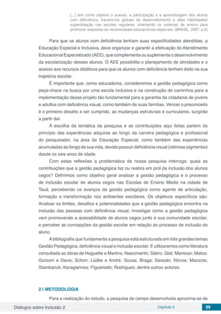Diálogos sobre Inclusão 2 Capítulo 5 39
[...] tem como objetivo o acesso, a participação e a aprendizagem dos alunos
com deficiência, transtornos globais do desenvolvimento e altas habilidades/
superdotação nas escolas regulares, orientando os sistemas de ensino para
promover respostas às necessidades educacionais especiais. (BRASIL, 2007, p.8)
Para que os alunos com deficiência tenham suas especificidades atendidas, a
Educação Especial e Inclusiva, deve organizar e garantir a efetivação do Atendimento
Educacional Especializado (AEE), que complementa ou suplementa o desenvolvimento
da escolarização desses alunos. O AEE possibilita o planejamento de atividades e o
acesso aos recursos didáticos para que os alunos com deficiência tenham êxito na sua
trajetória escolar.
É importante que, como educadores, consideremos a gestão pedagógica como
peça-chave na busca por uma escola inclusiva e na construção de caminhos para a
implementação desse projeto tão fundamental para a garantia da cidadania de jovens
e adultos com deficiência visual, como também de suas famílias. Vencer o preconceito
é o primeiro desafio a ser cumprido, as mudanças estruturais e curriculares, surgirão
a partir daí.
A escolha da temática da pesquisa e as contribuições aqui feitas partem do
princípio das experiências adquiras ao longo da carreira pedagógica e profissional
do pesquisador, na área da Educação Especial, como também das experiências
acumuladas ao longo de sua vida, devido possuir deficiência visual (retinose pigmentar)
desde os seis anos de idade.
Com estas reflexões a problemática de nossa pesquisa interroga: quais as
contribuições que a gestão pedagógica faz ou realiza em prol da inclusão dos alunos
cegos? Definimos como objetivo geral analisar a gestão pedagógica e o processo
de inclusão escolar de alunos cegos nas Escolas de Ensino Médio na cidade de
Tauá, percebendo os avanços da gestão pedagógica como agente de articulação,
formação e transformação nos ambientes escolares. Os objetivos específicos são:
Analisar os limites, desafios e potencialidades que a gestão pedagógica encontra na
inclusão das pessoas com deficiência visual; investigar como a gestão pedagógica
vem promovendo a acessibilidade de alunos cegos junto à sua comunidade escolar;
e perceber as concepções da gestão escolar em relação ao processo de inclusão do
aluno.
A bibliografia que fundamenta a pesquisa está estruturada em três grandes temas
Gestão Pedagógica, deficiência visual e inclusão escolar. E utilizaremos como literatura
consultada as obras de Haguette e Martins; Nascimento; Sátiro, Glat; Mantoan; Matos;
Gorzoni e Davis; Schon; Lüdke e André; Sousa, Braga; Sassaki; Nóvoa; Mazzota;
Stainbanck; Karagiannes; Figueiredo; Rodrigues; dentre outros autores.
2 | 	METODOLOGIA
Para a realização do estudo, a pesquisa de campo desenvolvida aproxima-se de
 