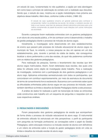Diálogos sobre Inclusão 2 Capítulo 5 40
um estudo de caso, fundamentada no viés qualitativo, a opção por esta abordagem
tem como base o princípio de valorização do contato com a realidade aqui discutida.
Sendo que, o estudo de caso, mostrou-se a opção metodológica mais próxima aos
objetivos desse trabalho. Além disso, conforme Lüdke e André, (1986: 23)
O estudo de caso qualitativo encerra um grande potencial para conhecer e
compreender melhor os problemas da escola. Ao retratar o cotidiano escolar em
toda a sua riqueza, esse tipo de pesquisa oferece elementos preciosos para uma
melhor compreensão do papel da escola e suas relações com outras instituições
da sociedade.
Durante a pesquisa foram realizadas entrevistas com os gestores pedagógicos
e um aluno de uma escola pública, a fim de conhecer como é desenvolvido o trabalho
da gestão pedagógica diante o processo de inclusão de alunos cegos.
Inicialmente, a investigação seria desenvolvida em dois estabelecimentos
de ensino que passam pelo processo de inclusão educacional de alunos cegos no
município de Tauá, no entanto, a nossa pesquisa se deu em apenas em um dos
estabelecimentos, pois, durante o período da coleta de dados, não conseguimos
localizar o aluno pertencente a uma das escolas, do qual não poderemos confrontar
com os relatos dos gestores pedagógicos.
Para realização da pesquisa, fizemos o levantamento das escolas que têm
alunos cegos matriculados. Assim, foram detectadas duas escolas, das quais uma
delas foi utilizada como objeto de investigação deste trabalho. Para a realização
da investigação, contamos com a participação de dois gestores pedagógicos e um
aluno cego. Aplicamos entrevistas semiestruturada com todos os participantes, que
concordaram em contribuir espontaneamente, por meio da assinatura de documento
de termo de consentimento livre e esclarecido. Buscamos com a entrevista saber quais
as dificuldades enfrentadas pelos alunos cegos em seu processo de inclusão, assim
também identificar os limites e desafios da Gestão Pedagógica diante a este processo.
A análise de dados foi realizada a partir da transcrição de todas as entrevistas
onde construímos este trabalho em um esquema de perguntas e respostas com as
suas respectivas análises.
3 | 	RESULTADOS E DISCUSSÕES
Foram pesquisados dois gestores pedagógicos da escola que acompanham
de forma direta o processo de inclusão educacional do aluno cego. O instrumental
de entrevista utilizado foi estruturado em três perspectivas: o perfil do participante
com perguntas da formação profissional, as concepções sobre o papel da Gestão
Pedagógica, sobre educação inclusiva e a inclusão escolar de alunos com deficiência
e um roteiro de entrevista sobre a função do gestor pedagógico tendo em vista os
limites e desafios da inclusão escolar do aluno cego.
 