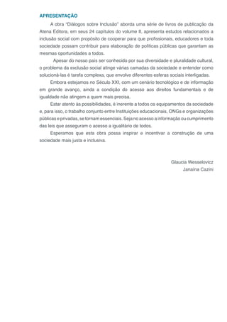 APRESENTAÇÃO
A obra “Diálogos sobre Inclusão” aborda uma série de livros de publicação da
Atena Editora, em seus 24 capítulos do volume II, apresenta estudos relacionados a
inclusão social com propósito de cooperar para que profissionais, educadores e toda
sociedade possam contribuir para elaboração de políticas públicas que garantam as
mesmas oportunidades a todos.
	 Apesar do nosso país ser conhecido por sua diversidade e pluralidade cultural,
o problema da exclusão social atinge várias camadas da sociedade e entender como
solucioná-las é tarefa complexa, que envolve diferentes esferas sociais interligadas.
Embora estejamos no Século XXI, com um cenário tecnológico e de informação
em grande avanço, ainda a condição do acesso aos direitos fundamentais e de
igualdade não atingem a quem mais precisa.
Estar atento às possibilidades, é inerente a todos os equipamentos da sociedade
e, para isso, o trabalho conjunto entre Instituições educacionais, ONGs e organizações
públicas e privadas, se tornam essenciais. Seja no acesso a informação ou cumprimento
das leis que asseguram o acesso a igualitário de todos.
Esperamos que esta obra possa inspirar e incentivar a construção de uma
sociedade mais justa e inclusiva.
Glaucia Wesselovicz
Janaína Cazini
 