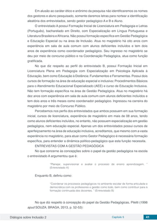 Diálogos sobre Inclusão 2 Capítulo 5 41
Em alusão ao caráter ético e anônimo da pesquisa não identificaremos os nomes
dos gestores e aluno pesquisado, somente daremos letras para nortear a identificação
aleatória dos entrevistados, sendo gestor pedagógico A e B e Aluno.
O entrevistado A possui Formação Inicial de Licenciatura em Pedagogia e Letras
(Português), bacharelado em Direito, com Especialização em Língua Portuguesa e
Literatura Brasileira eAfricana. Não possui formação específica em Gestão Pedagógica
e Educação Especial ou na área de Inclusão. Atua no magistério há oito anos com
experiência em sala de aula comum com alunos deficientes incluídos e tem dois
anos de experiência como coordenador pedagógico. Seu ingresso no magistério se
deu por meio de concurso público e na Coordenação Pedagógica, atua como função
gratificada.
No que diz respeito ao perfil do entrevistado B, possui Formação Inicial em
Licenciatura Plena em Pedagogia com Especialização em Psicologia Aplicada à
Educação, bem como Educação à Distância: Fundamentos e Ferramentas. Possui dois
cursos de formação na área de educação especial e inclusiva: Procedimentos Básicos
para o Atendimento Educacional Especializado (AEE) e curso de Educação Inclusiva.
Não tem formação específica na área de Gestão Pedagógica. Atua no magistério há
dez anos com experiência em sala de aula comum com alunos deficientes incluídos e
tem dois anos e três meses como coordenador pedagógico. Ingressou na carreira do
magistério por meio de Concurso Público.
Percebemos nos perfis dos entrevistados que ambos possuem em sua formação
inicial, cursos de licenciatura, experiência de magistério em mais de 08 anos, tendo
como alunos deficientes incluídos, no entanto, não possuem especialização em gestão
pedagógica, nem educação especial. Apenas um dos entrevistados possui cursos de
aperfeiçoamento na área de educação inclusiva, acreditamos, que mesmo com a vasta
experiência no magistério, para atuar como Gestor Pedagógico é necessária formação
específica, para entender a dinâmica político-pedagógico que esta função necessita.
ENTREVISTAS COM A GESTÃO PEDAGÓGICA
No que concerne às concepções sobre o papel da gestão pedagógica na escola
o entrevistado A argumentou que é:
“Planejar, supervisionar e avaliar o processo de ensino aprendizagem. ”
(Entrevistado A)
Enquanto B, definiu como:
“Coordenar os processos pedagógicos no ambiente escolar de forma articulada e
democrática com os professores e gestão como todo, bem como contribuir para à
formação continuada dos docentes. ” (Entrevistado B)
No que diz respeito à concepção do papel da Gestão Pedagógicas, Piletti (1998
apud SOUZA; BRAGA, 2013, p. 52-53):
 