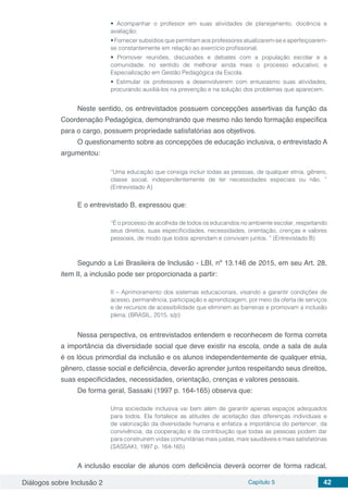 Diálogos sobre Inclusão 2 Capítulo 5 42
• Acompanhar o professor em suas atividades de planejamento, docência e
avaliação;
• Fornecer subsídios que permitam aos professores atualizarem-se e aperfeiçoarem-
se constantemente em relação ao exercício profissional;
• Promover reuniões, discussões e debates com a população escolar e a
comunidade, no sentido de melhorar ainda mais o processo educativo; e
Especialização em Gestão Pedagógica da Escola.
• Estimular os professores a desenvolverem com entusiasmo suas atividades,
procurando auxiliá-los na prevenção e na solução dos problemas que aparecem.
Neste sentido, os entrevistados possuem concepções assertivas da função da
Coordenação Pedagógica, demonstrando que mesmo não tendo formação específica
para o cargo, possuem propriedade satisfatórias aos objetivos.
O questionamento sobre as concepções de educação inclusiva, o entrevistado A
argumentou:
“Uma educação que consiga incluir todas as pessoas, de qualquer etnia, gênero,
classe social, independentemente de ter necessidades especiais ou não. ”
(Entrevistado A)
E o entrevistado B, expressou que:
“É o processo de acolhida de todos os educandos no ambiente escolar, respeitando
seus direitos, suas especificidades, necessidades, orientação, crenças e valores
pessoais, de modo que todos aprendam e convivam juntos. ” (Entrevistado B)
Segundo a Lei Brasileira de Inclusão - LBI, nº 13.146 de 2015, em seu Art. 28,
item II, a inclusão pode ser proporcionada a partir:
II – Aprimoramento dos sistemas educacionais, visando a garantir condições de
acesso, permanência, participação e aprendizagem, por meio da oferta de serviços
e de recursos de acessibilidade que eliminem as barreiras e promovam a inclusão
plena; (BRASIL, 2015, s/p)
Nessa perspectiva, os entrevistados entendem e reconhecem de forma correta
a importância da diversidade social que deve existir na escola, onde a sala de aula
é os lócus primordial da inclusão e os alunos independentemente de qualquer etnia,
gênero, classe social e deficiência, deverão aprender juntos respeitando seus direitos,
suas especificidades, necessidades, orientação, crenças e valores pessoais.
De forma geral, Sassaki (1997 p. 164-165) observa que:
Uma sociedade inclusiva vai bem além de garantir apenas espaços adequados
para todos. Ela fortalece as atitudes de aceitação das diferenças individuais e
de valorização da diversidade humana e enfatiza a importância do pertencer, da
convivência, da cooperação e da contribuição que todas as pessoas podem dar
para construírem vidas comunitárias mais justas, mais saudáveis e mais satisfatórias
(SASSAKI, 1997 p. 164-165)
A inclusão escolar de alunos com deficiência deverá ocorrer de forma radical,
 