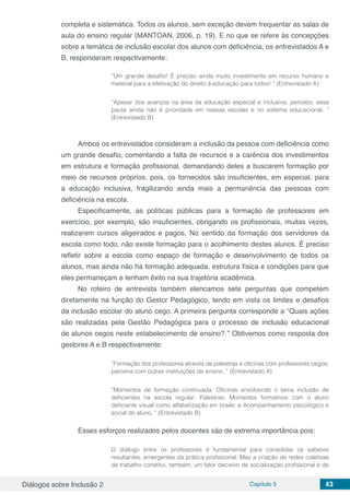 Diálogos sobre Inclusão 2 Capítulo 5 43
completa e sistemática. Todos os alunos, sem exceção devem frequentar as salas de
aula do ensino regular (MANTOAN, 2006, p. 19). E no que se refere às concepções
sobre a temática de inclusão escolar dos alunos com deficiência, os entrevistados A e
B, responderam respectivamente:
“Um grande desafio! É preciso ainda muito investimento em recurso humano e
material para a efetivação do direito à educação para todos! ” (Entrevistado A)
“Apesar dos avanços na área da educação especial e inclusiva, percebo, essa
pauta ainda não é prioridade em nossas escolas e no sistema educacional. ”
(Entrevistado B)
Ambos os entrevistados consideram a inclusão da pessoa com deficiência como
um grande desafio, comentando a falta de recursos e a carência dos investimentos
em estrutura e formação profissional, demandando deles a buscarem formação por
meio de recursos próprios, pois, os fornecidos são insuficientes, em especial, para
a educação inclusiva, fragilizando ainda mais a permanência das pessoas com
deficiência na escola.
Especificamente, as políticas públicas para a formação de professores em
exercício, por exemplo, são insuficientes, obrigando os profissionais, muitas vezes,
realizarem cursos aligeirados e pagos. No sentido da formação dos servidores da
escola como todo, não existe formação para o acolhimento destes alunos. É preciso
refletir sobre a escola como espaço de formação e desenvolvimento de todos os
alunos, mas ainda não há formação adequada, estrutura física e condições para que
eles permaneçam e tenham êxito na sua trajetória acadêmica.
No roteiro de entrevista também elencamos sete perguntas que competem
diretamente na função do Gestor Pedagógico, tendo em vista os limites e desafios
da inclusão escolar do aluno cego. A primeira pergunta corresponde a “Quais ações
são realizadas pela Gestão Pedagógica para o processo de inclusão educacional
de alunos cegos neste estabelecimento de ensino? ” Obtivemos como resposta dos
gestores A e B respectivamente:
“Formação dos professores através de palestras e oficinas com professores cegos;
parceria com outras instituições de ensino. ” (Entrevistado A)
“Momentos de formação continuada; Oficinas envolvendo o tema inclusão de
deficientes na escola regular; Palestras; Momentos formativos com o aluno
deficiente visual como alfabetização em braile; e Acompanhamento psicológico e
social do aluno. ” (Entrevistado B)
Esses esforços realizados pelos docentes são de extrema importância pois:
O diálogo entre os professores é fundamental para consolidar os saberes
resultantes, emergentes da prática profissional. Mas a criação de redes coletivas
de trabalho constitui, também, um fator decisivo de socialização profissional e de
 