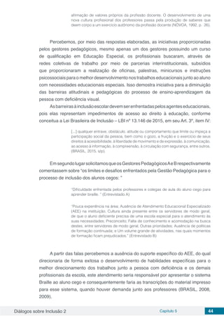 Diálogos sobre Inclusão 2 Capítulo 5 44
afirmação de valores próprios da profissão docente. O desenvolvimento de uma
nova cultura profissional dos professores passa pela produção de saberes que
deem corpo a um exercício autônomo da profissão docente (NÓVOA, 1992, p. 26).
Percebemos, por meio das respostas elaboradas, as iniciativas proporcionadas
pelos gestores pedagógicos, mesmo apenas um dos gestores possuindo um curso
de qualificação em Educação Especial, os profissionais buscaram, através de
redes coletivas de trabalho por meio de parcerias interinstitucionais, subsídios
que proporcionaram a realização de oficinas, palestras, minicursos e instruções
psicossociais para o melhor desenvolvimento nos trabalhos educacionais junto ao aluno
com necessidades educacionais especiais. Isso demostra iniciativa para a diminuição
das barreiras atitudinais e pedagógicas do processo de ensino-aprendizagem da
pessoa com deficiência visual.
Asbarreirasàinclusãoescolardevemserenfrentadaspelosagenteseducacionais,
pois elas representam impedimentos de acesso ao direito à educação, conforme
conceitua a Lei Brasileira de Inclusão – LBI nº 13.146 de 2015, em seu Art. 3º, item IV:
[...] qualquer entrave, obstáculo, atitude ou comportamento que limite ou impeça a
participação social da pessoa, bem como o gozo, a fruição e o exercício de seus
direitos à acessibilidade, à liberdade de movimento e de expressão, à comunicação,
ao acesso à informação, à compreensão, à circulação com segurança, entre outros.
(BRASIL, 2015, s/p).
EmsegundolugarsolicitamosqueosGestoresPedagógicosAeBrespectivamente
comentassem sobre “os limites e desafios enfrentados pela Gestão Pedagógica para o
processo de inclusão dos alunos cegos: ”
“Dificuldade enfrentada pelos professores e colegas de aula do aluno cego para
aprender braille. ” (Entrevistado A)
“Pouca experiência na área; Ausência de Atendimento Educacional Especializado
(AEE) na instituição; Cultura ainda presente entre os servidores de modo geral,
de que o aluno deficiente precisa de uma escola especial para o atendimento às
suas necessidades; Preconceito; Falta de conhecimento e acomodação na busca
destes, entre servidores de modo geral; Outras prioridades; Ausência de políticas
de formação continuada; e Um volume grande de atividades, nas quais momentos
de formação ficam prejudicados.” (Entrevistado B)
A partir das falas percebemos a ausência do suporte específico do AEE, do qual
direcionaria de forma exitosa o desenvolvimento de habilidades específicas para o
melhor direcionamento dos trabalhos junto a pessoa com deficiência e os demais
profissionais da escola, este atendimento seria responsável por apresentar o sistema
Braille ao aluno cego e consequentemente faria as transcrições do material impresso
para esse sistema, quando houver demanda junto aos professores (BRASIL, 2008,
2009).
 