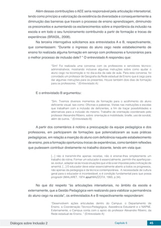 Diálogos sobre Inclusão 2 Capítulo 5 45
Além dessas contribuições o AEE seria responsável pela articulação intersetorial,
tendo como princípio a valorização da existência da diversidade e consequentemente a
diminuição das barreiras que travam o processo de ensino aprendizagem, diminuindo
os preconceitos e aumentando os esclarecimentos sobre a importância da inclusão na
escola e em todo o seu funcionamento contribuindo a partir de formação e trocas de
experiências (BRASIL, 2008).
Na terceira interrogativa solicitamos aos entrevistados A e B, respectivamente,
que comentassem: “Durante o ingresso do aluno cego neste estabelecimento de
ensino foi realizada alguma formação em serviço com professores e funcionários para
o melhor processo de inclusão dele? ” O entrevistado A respondeu que:
“Sim! Foi realizada uma conversa com os professores e servidores técnico-
administrativos, mostrando inclusive algumas instruções sobre como ajudar o
aluno cego na locomoção e no dia-a-dia da sala de aula. Para esta conversa, foi
convidado um professor de Geografia da Rede estadual de Ensino que é cego para
dar algumas instruções para os presentes. Houve também dois dias de formação
para os professores. ” (Entrevistado A)
E o entrevistado B argumentou:
“Sim. Tivemos diversos momentos de formação para o acolhimento do aluno
deficiente visual, tais como: Oficinas e palestras, Visitas nas instituições e escolas
que trabalham com a inclusão de deficientes, a fim de traçar possibilidades e
alternativas para a inclusão do mesmo; Trabalho de orientação coordenado pelo
professor Alexandre Ribeiro, sobre: orientação e mobilidade, braille, uso de sorobã,
além de outros. ” (Entrevistado B)
A partir dos comentários é notório a preocupação da equipe pedagógica e dos
professores, em participarem de formações que potencializaram as suas práticas
pedagógicas, em relação a inserção do aluno com deficiência naquele estabelecimento
de ensino, pois a formação oportunizou trocas de experiências, como também reflexões
que pudessem contribuir diretamente no trabalho docente, tendo em vista que:
[...] não é transmitir-lhe apenas receitas, não é ensinar-lhes simplesmente um
trabalho de rotina. Formar um educador é essencialmente, permitir-lhe aperfeiçoar-
se,evoluir,adaptar-seàsnovassituaçõesquevirãoaserimpostaspelacivilizaçãode
amanhã. [...] O educador deve estar essencialmente aberto a todos os progressos,
não apenas da pedagogia e da técnica contemporânea. A necessidade de cultura
geral para o educador é incontestável, e é condição fundamental para que possa
progredir (MIALARET, 1974 apud MAZZOTA, 1993, p.34).
No que diz respeito “às articulações intersetoriais, no âmbito da escola e
externamente, que a Gestão Pedagógica vem realizando para viabilizar a permanência
do aluno cego na escola”, os entrevistados A e B respectivamente responderam:
“Desenvolvem ações articuladas dentro do Campus: o Departamento de
Ensino, a Coordenação Técnico-Pedagógica, Assistência Estudantil e o NAPNE.
Externamente, o Campus conta com o apoio do professor Alexandre Ribeiro, da
Rede estadual de Ensino. ” (Entrevistado A)
 