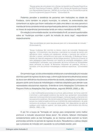 Diálogos sobre Inclusão 2 Capítulo 5 46
“Nossas ações são articuladas com o Núcleo de Assistência a Pessoas Específicas
do IFCE-Tauá Campus Fortaleza – NAPNE, com o Núcleo de Assistência a Pessoas
com Necessidades Especiais – NAPNE do município de Tauá, Escola Municipal de
Ensino Fundamental Joaquim Pimenta. ” (Entrevistado B)
Podemos perceber a existência de parcerias com instituições na cidade de
Fortaleza, como também no próprio município, no entanto, os entrevistados não
comentaram as ações que foram realizadas em cada uma delas e se essa parceria é
mantida de forma constante sendo acompanhada pelas demais, buscando informações
ou trocas de experiências permanentes tendo em vista a inexistência do AEE.
Em relação à comunidade escolar, os entrevistadosAe B, ao serem questionados
sobre as “mudanças ocorridas a partir da inclusão do aluno cego”, responderam
respectivamente:
“Mais sensibilidade por parte das pessoas para com a necessidade de inclusão. ”
(Entrevistado A)
“Muitas mudanças têm ocorrido no âmbito interno da instituição. Destacamos
algumas: 1) Envolvimento dos docentes e servidores na inclusão de alunos com
deficiência como: cuidado com obstáculos, atitudes e barreiras que venham a
dificultar o acesso, permanência e bem-estar na instituição. 2) Mudanças físicas;
Adesão de materiais adaptados e de tecnologia assistiva; 3) procura constante no
setor pedagógico pelos docentes com objetivo de orientação pedagógica, sobre
metodologias e atividades, que contemplem de forma inclusiva às necessidades
desta demanda na escola; 4) Momentos frequentes de palestras, oficinas e
formação, a fim de conhecer metodologias e didáticas especificas. ” (Entrevistado
B)
Em primeiro lugar, os dois entrevistados enfatizaram a sensibilização pró-inclusão
ocorrida a partir do ingresso do aluno cego, a diminuição da barreira atitudinal ao acesso
do aluno com deficiência nos diversos ambientes da escola, adaptações curriculares de
pequeno porte como busca de metodologias e materiais adaptados para atender suas
necessidades educacionais especiais. Entende-se como Adaptações Curriculares de
Pequeno Porte ou Adaptações Não Significativas, segundo BRASIL (2000, p. 08):
[...] são modificações promovidas no currículo, pelo professor, de forma a permitir
e promover a participação produtiva dos alunos que apresentam necessidades
especiaisnoprocessodeensinoeaprendizagem,naescolaregular,juntamentecom
seus parceiros coetâneos. São denominadas de Pequeno Porte (Não Significativas)
porque sua implementação encontra-se no âmbito de responsabilidade e de ação
exclusivos do professor, não exigindo autorização, nem dependendo de ação de
qualquer outra instância superior, nas áreas política, administrativa e/ou técnica
(BRASIL, 2000, p. 08)
E por fim a busca de “formação em serviço para compreender como melhor
promover a inclusão educacional desse aluno”. No entanto, faltaram informações
complementares sobre as tais formações, se as mesmas ainda ocorrem ou foram
promovidas somente no período de ingresso do aluno. Ressaltamos a valiosa relação
que o processo de inclusão vem causando na comunidade escolar, pois:
 