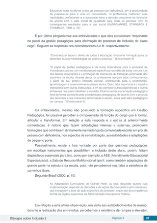 Diálogos sobre Inclusão 2 Capítulo 5 47
Educando todos os alunos juntos, as pessoas com deficiência, tem a oportunidade
de preparar-se para a vida em comunidade, os professores melhoram suas
habilidades profissionais e a sociedade toma a decisão consciente de funcionar
de acordo com o valor social da igualdade para todas as pessoas, com os
consequentes resultados para a paz social (KARAGIANNES, STAINBACK E
STAINBACK. 1999. p. 22)
E por último perguntamos aos entrevistados o que eles consideram “importante
no papel da gestão pedagógica para efetivação do processo de inclusão do aluno
cego”. Seguem as respostas dos coordenadores A e B, respectivamente:
“Conscientizar sobre o direito de todos à educação; direcionar formação para os
docentes, buscar metodologias de ensino inclusivas. ” (Entrevistado A)
“O papel da gestão pedagógica é de suma importância para o processo de
inclusão dos alunos com necessidades especificas nas salas de aulas comuns. Um
dos fatores importantes é a promoção de momentos de formação continuada dos
docentes na escola. Através desta, os professores alargam seus conhecimentos
a partir de seu próprio contexto escolar, contribuindo para o acolhimento,
aprendizagem e desenvolvimento destes alunos. Outro fator importante é o trabalho
intersetorial com outras instituições, a fim de conhecer outras experiências e outros
ambientes nos quais trabalham a inclusão. Citamos ainda, a orientação pedagógica
feita de forma constante pela coordenação pedagógica, de acordo com a procura
dos docentes e nos momentos de formação e estudo, feitos pelo setor pedagógico
do campus. ” (Entrevistado B)
Os entrevistados, mesmo não possuindo a formação específica em Gestão
Pedagógica, foi possível perceber a compreensão da função do cargo que é formar,
articular e transformar. Em relação a esta resposta e a outras já anteriormente
comentadas, é notório que fazem articulações internas e externas, promovem
formações que contribuem diretamente na mudança da comunidade escolar em prol da
pessoa com deficiência, nos aspectos de sensibilização, acessibilidades e adaptações
de pequeno porte.
Possivelmente, existe a boa vontade por parte dos gestores pedagógicos
em mobilizar instrumentos que possibilitem a inclusão deste aluno, porém, faltam
dispositivos essenciais para isto, como por exemplo, o AEE (Atendimento Educacional
Especializado), a Sala de Recurso Multifuncional tipo II, como também adaptações de
grande porte na estrutura da escola, pois, não percebemos nas falas a existência de
caminhos táteis.
Segundo Brasil (2000, p. 10):
As Adaptações Curriculares de Grande Porte, ou seja, daqueles ajustes cuja
implementação depende de decisões e de ações técnico-político-administrativas,
que extrapolam a área de ação específica do professor, e que são da competência
formal de órgãos superiores da Administração Educacional Pública.
Em relação a esta última observação, em visita aos estabelecimentos de ensino,
durante a realização das entrevistas, percebemos a existência de rampas e elevador,
 