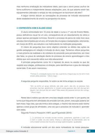 Diálogos sobre Inclusão 2 Capítulo 5 48
mas nenhuma sinalização de indicadores táteis, para que o aluno possa usufruir de
forma autônoma e independente dessas adaptações, pois, do que adianta existir tais
equipamentos (elevador e rampa) se não conseguem se locomover até eles?
A seguir iremos discutir as concepções do processo de inclusão educacional
deste estabelecimento de ensino na perspectiva do aluno.
4 | 	ENTREVISTA COM O ALUNO CEGO
O aluno entrevistado tem 16 anos de idade e cursa o 1º ano do Ensino Médio,
possui deficiência visual há um ano, consequência de um descolamento de retina e
possui apenas percepção luminosa. Durante o processo de perca da visão teve seus
estudos interrompidos por um ano, em função das cirurgias e readaptações, retornando,
em março de 2018, aos estudos e se matriculando na instituição pesquisada.
O roteiro de perguntas teve como objetivo entender os efeitos das ações da
gestão pedagógica em relação à inclusão do aluno cego. Tentamos utilizar perguntas
o mais próximo da realidade e do cotidiano do educando para percebermos, por meio
das falas, os graus de satisfação diante do processo de ensino aprendizagem e dos
efeitos que vem causando sobre sua vida educacional.
A princípio perguntamos como foi o ingresso do aluno na escola no que diz
respeito aos colegas, professores e à direção, para identificarmos o grau de interação
social dele. E ele assim mencionou:
“Foi boa. E, a recepção que eu tive, tipo, quando eu cheguei aqui eu me senti muito
amado pelas pessoas. ” (Aluno cego)
A segunda pergunta respondida, foi sobre se ele tinha amigos na escola:
“Sim, eu tenho um grupo definido, são sete, assim, são oito, as pessoas mais
próximas, mas tipo, geralmente, é, incluem outras pessoas, tipo, tem dia que tem
alguém, tem dia que não tem sabe!? Mas essas oito pessoas sempre tão comigo.
” (Aluno cego)
Nesta fala é notório que ele tem uma boa relação social onde ¼ (um quarto) da
turma que frequenta tem afinidades de amizade com ele, porém, esta ação poderia ser
bem maior, haja vista, que são trinta e dois colegas, o mesmo não deveria estar restrito
apenas a esse grupo de afinidades, uma vez que o processo de inclusão é: aprender
com todos.
Segundo Forest e Pearpoint (1997) apud Figueiredo (2010):
[...] o processo de inclusão escolar envolve, justamente, aprender a viver com
o outro e cuidar uns dos outros. Implica a valorização da diversidade, pois na
comunidade humana não há como se exigir padronizações, igualdades.
A inclusão educacional sendo um dos eixos norteadores de nossa pesquisa,
 
