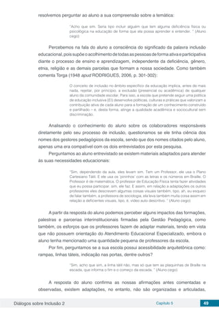 Diálogos sobre Inclusão 2 Capítulo 5 49
resolvemos perguntar ao aluno a sua compreensão sobre a temática:
“Acho que sim. Seria tipo incluir alguém que tem alguma deficiência física ou
psicológica na educação de forma que ela possa aprender e entender. ” (Aluno
cego)
Percebemos na fala do aluno a consciência do significado da palavra inclusão
educacional,poissupõeoacolhimentodetodasaspessoasdeformaativaeparticipativa
diante o processo de ensino e aprendizagem, independente da deficiência, gênero,
etnia, religião e as demais parcelas que formam a nossa sociedade. Como também
comenta Torga (1948 apud RODRIGUES, 2006, p. 301-302):
O conceito de inclusão no âmbito específico da educação implica, antes de mais
nada, rejeitar, por princípio, a exclusão (presencial ou acadêmica) de qualquer
aluno da comunidade escolar. Para isso, a escola que pretende seguir uma política
de educação inclusiva (EI) desenvolve políticas, culturas e práticas que valorizam a
contribuição ativa de cada aluno para a formação de um conhecimento construído
e partilhado – e, desta forma, atinge a qualidade acadêmica e sociocultural sem
discriminação.
Analisando o conhecimento do aluno sobre os colaboradores responsáveis
diretamente pelo seu processo de inclusão, questionamos se ele tinha ciência dos
nomes dos gestores pedagógicos da escola, sendo que dos nomes citados pelo aluno,
apenas uma era compatível com os dois entrevistados por esta pesquisa.
Perguntamos ao aluno entrevistado se existem materiais adaptados para atender
às suas necessidades educacionais:
“Sim, dependendo da aula, eles levam sim. Tem um Professor, ele usa o Plano
Cartesiano Tátil. E ele usa os ‘pininhos’ com as letras e os números em Braille. O
Professor é de matemática. O professor de Educação Física tenta fazer atividades
que eu possa participar, sim, ele faz. E assim, em relação a adaptações os outros
professores eles descrevem algumas coisas visuais também, tipo, ah, eu esqueci
de falar também, a professora de sociologia, ela leva também muita coisa assim em
relação a deficientes visuais, tipo, é, vídeo auto descritivo. ” (Aluno cego)
A partir da resposta do aluno podemos perceber alguns impactos das formações,
palestras e parcerias interinstitucionais firmadas pela Gestão Pedagógica, como
também, os esforços que os professores fazem de adaptar materiais, tendo em vista
que não possuem orientação do Atendimento Educacional Especializado, embora o
aluno tenha mencionado uma quantidade pequena de professores da escola.
Por fim, perguntamos se a sua escola possui acessibilidade arquitetônica como:
rampas, linhas táteis, indicação nas portas, dentre outros?
“Sim, acho que sim, a linha tátil não, mas só que tem as plaquinhas de Braille na
escada, que informa o fim e o começo da escada. ” (Aluno cego)
A resposta do aluno confirma as nossas afirmações antes comentadas e
observadas, existem adaptações, no entanto, não são organizadas e articuladas,
 