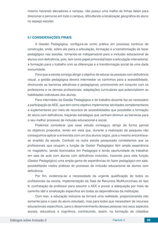Diálogos sobre Inclusão 2 Capítulo 5 50
mesmo havendo elevadores e rampas, não possui uma malha de linhas táteis para
direcionar o percurso em todo o campus, dificultando a localização geográfica do aluno
no espaço escolar.
5 | 	CONSIDERAÇÕES FINAIS
A Gestão Pedagógica, configura-se como prática em processo continuo de
construção, onde, sobre ela paira a articulação, formação e a transformação do fazer
pedagógico nas escolas, tornando-se indispensável para a inclusão educacional de
alunos com deficiência, pois, tem como papel primordial fazer a articulação intersetorial,
a formação para o trabalho com as diferenças e a transformação social de uma dada
comunidade.
Para que a escola consiga atingir o objetivo de educar as pessoas com deficiência
visual, a gestão pedagógica deverá intermediar os caminhos para a acessibilidade,
diminuindo as barreiras atitudinais e pedagógicas, promovendo em conjunto com os
professores e os demais profissionais, adaptações curriculares que potencializem as
habilidades individuais dos alunos.
Para intermédio da Gestão Pedagógica e do trabalho docente faz-se necessário
a participação doAEE, que tem como objetivo implementar atividades complementares
e suplementares por meio de recursos de acessibilidades que possibilite a formação
do aluno com deficiência, traçando estratégias que venham diminuir as barreiras para
o seu melhor processo de inclusão educacional e social.
Podemos considerar que esse estudo conseguiu atingir de forma parcial
os objetivos propostos, tendo em vista que, durante a realização da pesquisa não
conseguimos aplicar a entrevista com um dos alunos cegos, pois o mesmo encontrava-
se evadido da escola. Contudo na outra escola pesquisada constatamos que os
profissionais que ocupam a função de Gestor Pedagógico têm ampla experiência
no magistério, sendo licenciados em Pedagogia e tendo oportunidade de trabalhar
em sala de aula com alunos com deficiência incluídos, trazendo para esta função
(Gestor Pedagógico) uma ampla gama de experiências do fazer pedagógico em sala,
possibilitando visões práticas do processo de inclusão educacional de alunos com
deficiência.
Por fim, evidencia-se a necessidade da urgente qualificação de todos os
profissionais da escola, implementação da Sala de Recursos Multifuncionais do tipo
II, contratação de professor para assumir o AEE e prover a adequação por meio de
caminho tátil e sinalização específica em todas as dependências da instituição.
Com isso, a educação inclusiva se tornará uma realidade, proporcionando não
somente para o caso do aluno estudado, mas para todos que necessitem de recursos
educacionais específicos, para o desenvolvimento dessas pessoas nos seus aspectos
sociais, educativos e cognitivos, contribuindo, assim, na formação de cidadãos
 