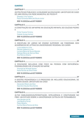 SUMÁRIO
SUMÁRIO
CAPÍTULO 1.................................................................................................................1
AS POLÍTICAS PÚBLICAS E A EQUIDADE NA EDUCAÇÃO: UM ESTUDO DE CASO
DE UMA ESCOLA DA REDE MUNICIPAL DE PICOS-PI
Shearley Lima Teixeira
Paulo Fernando Mafra de Souza Junior
DOI 10.22533/at.ed.6371928051
CAPÍTULO 2............................................................................................................... 11
A CONSTRUÇÃO DE UM NAPNE NA EDUCAÇÃO INFANTIL DO COLÉGIO PEDRO
II
Cintia Tavares Ferreira
Celeste Azulay Kelman
DOI 10.22533/at.ed.6371928052
CAPÍTULO 3...............................................................................................................23
A DISCIPLINA DE LIBRAS NO ENSINO SUPERIOR: UM PANORAMA DOS
ACADÊMICOS DE LETRAS DA UNIVERSIDADE REGIONAL DO CARIRI
Luiza Valdevino Lima
Daniela Valdevino Lima
Luciana Maria de Souza Macedo
Geórgia Maria de Alencar Maia
Ana Patrícia Silveira
DOI 10.22533/at.ed.6371928053
CAPÍTULO 4...............................................................................................................31
A EDUCAÇÃO INCLUSIVA COM FOCO NA PESSOA COM DEFICIÊNCIA:
POSSIBILIDADES DE ATUAÇÃO DO NAPNE
Amanda de Almeida Soares
Karla Percília da Silva Fortes
DOI 10.22533/at.ed.6371928054
CAPÍTULO 5...............................................................................................................37
A GESTÃO PEDAGÓGICA E O PROCESSO DE INCLUSÃO EDUCACIONAL DE
ALUNOS CEGOS: UM ESTUDO DE CASO
Alexandre Ribeiro da Silva
Geandra Claudia Silva Santos
DOI 10.22533/at.ed.6371928055
CAPÍTULO 6...............................................................................................................52
ALTAS HABILIDADES/SUPERDOTAÇÃO, INTELIGÊNCIA E CRIATIVIDADE NO
PIBIC: UM ESTUDO SOBRE A UNIVERSIDADE CATÓLICA DE PERNAMBUCO
Vera Borges de Sá
Laís Bezerra Ferraz
Pedro Botelho
Cynthia Maria Pereira da Silva
DOI 10.22533/at.ed.6371928056
 