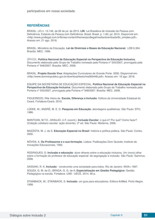 Diálogos sobre Inclusão 2 Capítulo 5 51
participativos em nossa sociedade.
REFERÊNCIAS
BRASIL. LEI n. 13.146, de 06 de jul. de 2015. LBI. Lei Brasileira de Inclusão da Pessoa com
Deficiência: Estatuto da Pessoa com Deficiência. Brasil. Brasil, p. 1-60, jul. 2015. Disponível em:
<http://www.pcdlegal.com.br/lbi/wp-content/themes/pcdlegal/media/downloads/lbi_simples.pdf>.
Acesso em: 21 ago. 2018.
BRASIL. Ministério da Educação. Lei de Diretrizes e Bases da Educação Nacional. LDB 9.394.
Brasília: MEC, 1996.
BRASIL. Política Nacional de Educação Especial na Perspectiva da Educação Inclusiva.
Documento elaborado pelo Grupo de Trabalho nomeado pela Portaria nº 555/2007, prorrogada pela
Portaria nº 948/2007. Brasília: MEC, 2008.
BRASIL. Projeto Escola Viva: Adaptações Curriculares de Grande Porte. 2000. Disponível em:
<http://www.dominiopublico.gov.br/download/texto/me000448.pdf>. Acesso em: 16 ago. 2018.
EQUIPE DA SECRETARIA DE EDUCAÇÃO ESPECIAL. Política Nacional de Educação Especial na
Perspectiva da Educação Inclusiva. Documento elaborado pelo Grupo de Trabalho nomeado pela
Portaria nº 555/2007, prorrogada pela Portaria nº 948/2007. Brasília: MEC, 2008.
FIGUEIREDO, Rita Vieira de. Escola, Diferença e Inclusão. Editora da Universidade Estadual do
Ceará. Fortaleza-Ceará. 2010.
LÜDKE, M.; ANDRÉ, M. E. D. Pesquisa em Educação: abordagens qualitativas. São Paulo: EPU,
1986.
MANTOAN, M.T.E.; ARAUJO, U.F. (coord.). Inclusão Escolar: o que é? Por quê? Como fazer?
(Coleção cotidiano escolar: ação docente). 2ª ed. São Paulo: Moderna, 2006.
MAZZOTA, M. J. da S. Educação Especial no Brasil: história e política pública. São Paulo: Cortez,
2005.
NÓVOA, A. Os Professores e a sua formação. Lisboa: Publicações Dom Quixote; Instituto de
Inovações Educacionais, 1992.
RODRIGUES, D. Inclusão e educação: doze olhares sobre a educação inclusiva. Um (novo) olhar
sobre a formação do professor de educação especial: da segregação à inclusão. São Paulo: Sammus,
2006.
SASSAKI, R. K. Inclusão - construindo uma sociedade para todos. Rio de Janeiro: WVA< 1997.
SOUZA, G. M. de O.; BRAGA, G. G. de A. Especialização em Gestão Pedagógica: Gestão
Pedagógica na escola. Fortaleza: UAB - UECE, 2014. 90 p.
STAINBACK, W.; STAINBACK, S. Inclusão: um guia para educadores. Editora ArtMed. Porto Alegre.
1999.
 