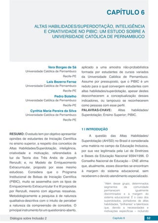 Diálogos sobre Inclusão 2 Capítulo 6 52
CAPÍTULO 6
doi
ALTAS HABILIDADES/SUPERDOTAÇÃO, INTELIGÊNCIA
E CRIATIVIDADE NO PIBIC: UM ESTUDO SOBRE A
UNIVERSIDADE CATÓLICA DE PERNAMBUCO
Vera Borges de Sá
Universidade Católica de Pernambuco
Recife-PE
Laís Bezerra Ferraz
Universidade Católica de Pernambuco
Recife-PE
Pedro Botelho
Universidade Católica de Pernambuco
Recife-PE
Cynthia Maria Pereira da Silva
Universidade Católica de Pernambuco
Recife-PE
RESUMO: O estudo tem por objetivo apresentar
opiniões de estudantes de Iniciação Científica
no ensino superior, a respeito dos conceitos de
Altas Habilidades/Superdotação, inteligência,
criatividade e motivação, referendados à
luz da Teoria dos Três Anéis de Joseph
Renzulli; e, no Modelo de Enriquecimento
Extracurricular, proposto por esse mesmo
estudioso. Considera que o Programa
Institucional de Bolsas de Iniciação Científica
(PIBIC), muito se assemelha com os tipos de
Enriquecimento Extracurricular II e III propostos
por Renzulli, mesmo com algumas ressalvas.
Metodologicamente a pesquisa é de natureza
qualitativa-descritiva com o intuito de perceber
a natureza da compreensão de conceitos. O
principal instrumento foi um questionário-aberto,
aplicado a uma amostra não-probabilística
formada por estudantes de cursos variados
da Universidade Católica de Pernambuco.
Assume por pressuposto, que o PIBIC é um
reduto para o qual convergem estudantes com
altas habilidades/superdotação, apesar destes
desconhecerem a conceptualização desses
indicadores, ou tampouco se reconhecerem
como pessoas com esse perfil.
PALAVRAS-CHAVE: Altas habilidades/
Superdotação; Ensino Superior; PIBIC.
1 | 	INTRODUÇÃO
A questão das Altas Habilidades/
Superdotação (AH/SD) no Brasil é considerada
uma matéria no campo da Educação Inclusiva,
por sua vez legitimada pela Lei de Diretrizes
e Bases da Educação Nacional 9394/1996. O
Conselho Nacional de Educação – CNE afirma
que, atualmente, esses discentes se encontram
à margem do sistema educacional, sem
receberem o devido atendimento especializado.
“Além desse grupo, determinados
segmentos da comunidade
permanecem igualmente
discriminados e à margem do
sistema educacional. É o caso dos
superdotados, portadores de altas
habilidades, “brilhantes” e talentosos
que, devido a necessidades e
motivações específicas – incluindo
 