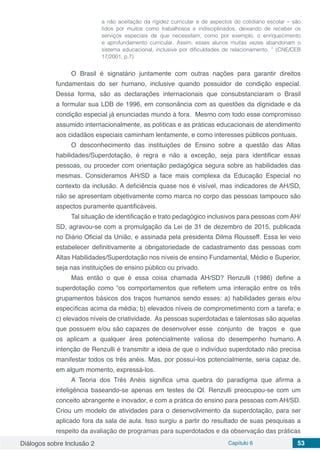 Diálogos sobre Inclusão 2 Capítulo 6 53
a não aceitação da rigidez curricular e de aspectos do cotidiano escolar – são
tidos por muitos como trabalhosos e indisciplinados, deixando de receber os
serviços especiais de que necessitam, como por exemplo, o enriquecimento
e aprofundamento curricular. Assim, esses alunos muitas vezes abandonam o
sistema educacional, inclusive por dificuldades de relacionamento. ” (CNE/CEB
17/2001, p.7)
O Brasil é signatário juntamente com outras nações para garantir direitos
fundamentais do ser humano, inclusive quando possuidor de condição especial.
Dessa forma, são as declarações internacionais que consubstanciaram o Brasil
a formular sua LDB de 1996, em consonância com as questões da dignidade e da
condição especial já enunciadas mundo à fora. Mesmo com todo esse compromisso
assumido internacionalmente, as políticas e as práticas educacionais de atendimento
aos cidadãos especiais caminham lentamente, e como interesses públicos pontuais.
O desconhecimento das instituições de Ensino sobre a questão das Altas
habilidades/Superdotação, é regra e não a exceção, seja para identificar essas
pessoas, ou proceder com orientação pedagógica segura sobre as habilidades das
mesmas. Consideramos AH/SD a face mais complexa da Educação Especial no
contexto da inclusão. A deficiência quase nos é visível, mas indicadores de AH/SD,
não se apresentam objetivamente como marca no corpo das pessoas tampouco são
aspectos puramente quantificáveis.
Tal situação de identificação e trato pedagógico inclusivos para pessoas com AH/
SD, agravou-se com a promulgação da Lei de 31 de dezembro de 2015, publicada
no Diário Oficial da União, e assinada pela presidenta Dilma Rousseff. Essa lei veio
estabelecer definitivamente a obrigatoriedade de cadastramento das pessoas com
Altas Habilidades/Superdotação nos níveis de ensino Fundamental, Médio e Superior,
seja nas instituições de ensino público ou privado.
Mas então o que é essa coisa chamada AH/SD? Renzulli (1986) define a
superdotação como “os comportamentos que refletem uma interação entre os três
grupamentos básicos dos traços humanos sendo esses: a) habilidades gerais e/ou
específicas acima da média; b) elevados níveis de comprometimento com a tarefa; e
c) elevados níveis de criatividade. As pessoas superdotadas e talentosas são aquelas
que possuem e/ou são capazes de desenvolver esse conjunto de traços e que
os aplicam a qualquer área potencialmente valiosa do desempenho humano. A
intenção de Renzulli é transmitir a ideia de que o indivíduo superdotado não precisa
manifestar todos os três anéis. Mas, por possuí-los potencialmente, seria capaz de,
em algum momento, expressá-los.
A Teoria dos Três Anéis significa uma quebra do paradigma que afirma a
inteligência baseando-se apenas em testes de QI. Renzulli preocupou-se com um
conceito abrangente e inovador, e com a prática do ensino para pessoas com AH/SD.
Criou um modelo de atividades para o desenvolvimento da superdotação, para ser
aplicado fora da sala de aula. Isso surgiu a partir do resultado de suas pesquisas a
respeito da avaliação de programas para superdotados e da observação das práticas
 