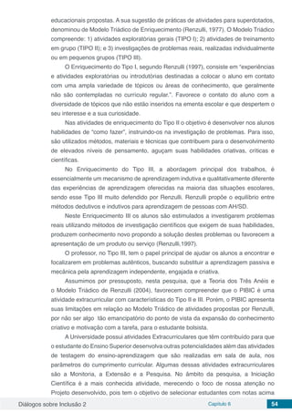 Diálogos sobre Inclusão 2 Capítulo 6 54
educacionais propostas. A sua sugestão de práticas de atividades para superdotados,
denominou de Modelo Triádico de Enriquecimento (Renzulli, 1977). O Modelo Triádico
compreende: 1) atividades exploratórias gerais (TIPO I); 2) atividades de treinamento
em grupo (TIPO II); e 3) investigações de problemas reais, realizadas individualmente
ou em pequenos grupos (TIPO III).
O Enriquecimento do Tipo I, segundo Renzulli (1997), consiste em “experiências
e atividades exploratórias ou introdutórias destinadas a colocar o aluno em contato
com uma ampla variedade de tópicos ou áreas de conhecimento, que geralmente
não são contempladas no currículo regular.”. Favorece o contato do aluno com a
diversidade de tópicos que não estão inseridos na ementa escolar e que despertem o
seu interesse e a sua curiosidade.
Nas atividades de enriquecimento do Tipo II o objetivo é desenvolver nos alunos
habilidades de “como fazer”, instruindo-os na investigação de problemas. Para isso,
são utilizados métodos, materiais e técnicas que contribuem para o desenvolvimento
de elevados níveis de pensamento, aguçam suas habilidades criativas, críticas e
científicas.
No Enriquecimento do Tipo III, a abordagem principal dos trabalhos, é
essencialmente um mecanismo de aprendizagem indutiva e qualitativamente diferente
das experiências de aprendizagem oferecidas na maioria das situações escolares,
sendo esse Tipo III muito defendido por Renzulli. Renzulli propõe o equilíbrio entre
métodos dedutivos e indutivos para aprendizagem de pessoas com AH/SD.
Neste Enriquecimento III os alunos são estimulados a investigarem problemas
reais utilizando métodos de investigação científicos que exigem de suas habilidades,
produzem conhecimento novo propondo a solução destes problemas ou favorecem a
apresentação de um produto ou serviço (Renzulli,1997).
O professor, no Tipo III, tem o papel principal de ajudar os alunos a encontrar e
focalizarem em problemas autênticos, buscando substituir a aprendizagem passiva e
mecânica pela aprendizagem independente, engajada e criativa.
Assumimos por pressuposto, nesta pesquisa, que a Teoria dos Três Anéis e
o Modelo Triádico de Renzulli (2004), favorecem compreender que o PIBIC é uma
atividade extracurricular com características do Tipo II e III. Porém, o PIBIC apresenta
suas limitações em relação ao Modelo Triádico de atividades propostas por Renzulli,
por não ser algo tão emancipatório do ponto de vista da expansão do conhecimento
criativo e motivação com a tarefa, para o estudante bolsista.
A Universidade possui atividades Extracurriculares que têm contribuído para que
o estudante do Ensino Superior desenvolva outras potencialidades além das atividades
de testagem do ensino-aprendizagem que são realizadas em sala de aula, nos
parâmetros do cumprimento curricular. Algumas dessas atividades extracurriculares
são a Monitoria, a Extensão e a Pesquisa. No âmbito da pesquisa, a Iniciação
Científica é a mais conhecida atividade, merecendo o foco de nossa atenção no
Projeto desenvolvido, pois tem o objetivo de selecionar estudantes com notas acima
 