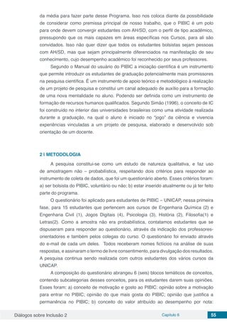 Diálogos sobre Inclusão 2 Capítulo 6 55
da média para fazer parte desse Programa. Isso nos coloca diante da possibilidade
de considerar como premissa principal de nosso trabalho, que o PIBIC é um polo
para onde devem convergir estudantes com AH/SD, com o perfil de tipo acadêmico,
pressupondo que os mais capazes em áreas específicas nos Cursos, para ali são
convidados. Isso não quer dizer que todos os estudantes bolsistas sejam pessoas
com AH/SD, mas que sejam principalmente diferenciados na manifestação de seu
conhecimento, cujo desempenho acadêmico foi reconhecido por seus professores.
Segundo o Manual do usuário do PIBIC a iniciação científica é um instrumento
que permite introduzir os estudantes de graduação potencialmente mais promissores
na pesquisa científica. É um instrumento de apoio teórico e metodológico à realização
de um projeto de pesquisa e constitui um canal adequado de auxílio para a formação
de uma nova mentalidade no aluno. Podendo ser definida como um instrumento de
formação de recursos humanos qualificados. Segundo Simão (1996), o conceito de IC
foi construído no interior das universidades brasileiras como uma atividade realizada
durante a graduação, na qual o aluno é iniciado no “jogo” da ciência e vivencia
experiências vinculadas a um projeto de pesquisa, elaborado e desenvolvido sob
orientação de um docente.
2 | 	METODOLOGIA
A pesquisa constitui-se como um estudo de natureza qualitativa, e faz uso
de amostragem não – probabilística, respeitando dois critérios para responder ao
instrumento de coleta de dados, que foi um questionário aberto. Esses critérios foram:
a) ser bolsista do PIBIC, voluntário ou não; b) estar inserido atualmente ou já ter feito
parte do programa.
O questionário foi aplicado para estudantes de PIBIC – UNICAP, nessa primeira
fase, para 15 estudantes que pertencem aos cursos de Engenharia Química (2) e
Engenharia Civil (1), Jogos Digitais (4), Psicologia (3), História (2), Filosofia(1) e
Letras(2). Como a amostra não era probabilística, contatamos estudantes que se
dispuseram para responder ao questionário, através da indicação dos professores-
orientadores e também pelos colegas do curso. O questionário foi enviado através
do e-mail de cada um deles. Todos receberam nomes fictícios na análise de suas
respostas, e assinaram o termo de livre consentimento, para divulgação dos resultados.
A pesquisa continua sendo realizada com outros estudantes dos vários cursos da
UNICAP.
A composição do questionário abrangeu 6 (seis) blocos temáticos de conceitos,
contendo subcategorias desses conceitos, para os estudantes darem suas opiniões.
Esses foram: a) conceito de motivação e gosto ao PIBIC: opinião sobre a motivação
para entrar no PIBIC; opinião do que mais gosta do PIBIC; opinião que justifica a
permanência no PIBIC; b) conceito do valor atribuído ao desempenho por nota:
 