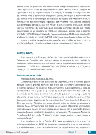 Diálogos sobre Inclusão 2 Capítulo 6 56
opinião acerca da questão da nota como escolha principal de seleção ao ingresso no
PIBIC; c) conceito acerca do comprometimento com a tarefa: opinião a respeito do
significado do que é comprometimento com o PIBIC; d) conceito de inteligência e AH/
SD: opinião sobre a definição de inteligência; opinião em relação a definição de AH/
SD; opinião sobre a consideração de existência de Pessoa com AH/SD nos PIBIC’s;
opinião acerca da caracterização de pessoas com AH/SD no PIBIC; opinião a respeito
autoidentificação como pessoas com AH/SD; e) conceito sobre criatividade: opinião
sobre a importância da criatividade para Iniciação Científica.; opinião em relação
caracterização de um estudante de PIBIC com criatividade; opinião sobre o papel do
orientador no PIBIC para a criatividade; f) conceito acerca do PIBIC como contribuição
aos talentos: opinião em relação do PIBIC voltado para o aperfeiçoamento de talentos.
Assim, a análise de conteúdo das questões respondidas foi feita à luz dos
princípios de Bardin, permitindo a elaboração de categorias e subcategorias.
3 | 	RESULTADOS
Para este artigo, enfocamos opiniões que foram resultado de alguns dos nossos
Relatórios de Pesquisa mais recentes, apesar da pesquisa já cobrir opinião de
estudantes de outros cursos, como os acima citados. Aqui apresentamos opiniões de
estudantes do PIBIC, dos cursos de Engenharia (Química e Civil), Jogos Digitais e
Psicologia. Eis os conceitos selecionados.
Conceito sobre motivação
Opiniões do que mais gosta do PIBIC
Ao serem questionados os estudantes de Engenharia, sobre o que mais gostam
de fazer nos seus projetos de PIBIC, dois terços dos respondentes consideram que
o que mais apreciam no projeto de Iniciação Científica é, principalmente, a troca de
conhecimentos com o grupo de pesquisa do qual participam. Um terço refere-se
à satisfação da Iniciação Científica demonstrando que o processo de pesquisa no
laboratório é o que mais gosta. Temos, a seguir, como exemplos dessas duas linhas
de pensamento, os depoimentos de duas estudantes. Ana, estudante de Engenharia
Civil, que afirma: “Participar em grupo durante todas as etapas do processo e
podendo trocar conhecimentos com todos os envolvidos, observando um resultado
esperado ou até mesmo ser surpreendida positivamente com a superação de todos
os obstáculos para a realização do objetivo a ser almejado.” Ao passo que Marina, de
Engenharia Química, relata: “O trabalho em laboratório, realizar os experimentos é
muito satisfatório.”
Para estudantes de Jogos Digitais e Psicologia, quando indagados sobre o que
mais gostam de fazer no PIBIC, os estudantes, a maioria (6), entre os sete, ressalta
que aquilo que mais gostam na sua inserção na Iniciação Científica está relacionado
 