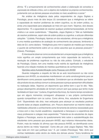 Diálogos sobre Inclusão 2 Capítulo 6 58
afirma: “É o armazenamento de conhecimentos aliado à elaboração de conceitos e
expressão da reflexão crítica, com o objetivo de multiplicar os próprios conhecimentos,
juntamente com as demais pessoas envolvidas no meio acadêmico e social.”
Na análise de inteligência dada pelos respondentes de Jogos Digitais e
Psicologia, pouco mais de dois terços (5) consideram que a inteligência se refere
à capacidade de resolver problemas de ordem cognitiva, ou de ordem prática, ou
ainda uma capacidade para adaptação ao meio em que vivem. Vejamos, dois desses
depoimentos: “É a capacidade de resolver qualquer problema/necessidade, de forma
criativa e as vezes sustentáveis. ” (Napoleão, Jogos Digitais) e “São as habilidades
de resolver problemas, sejam eles de ordem prática ou cognitiva, e articular diferentes
soluções. ” (Lisbela, Psicologia). Apenas um dos estudantes, afirma que a inteligência
é uma medida quantitativa de avaliação de conhecimento das pessoas, lembrando a
ideia de Q.I, como declara: “Inteligência para mim é espécie de medida que mensura
o quanto de conhecimento sobre um ou vários assuntos que as pessoas possuem.”
(Cássio, Psicologia).
É interessante observar como os estudantes tem uma percepção que a inteligência
inclui significa um amplo comportamento que inclui capacidade de raciocínio, e
resolução de problemas cognitivos ou não da vida prática. Contudo, o estudante
de Psicologia, Cássio, tem uma medida muito restrita do significado de inteligência
fazendo uma relação imediata de medidas quantitativas de conhecimento.	
Opiniões sobre Autoidentificação como Pessoas com AH/SD
Quando indagados a respeito do fato de se auto reconhecerem ou não como
pessoas com AH/SD, os estudantes manifestaram um certo constrangimento para se
identificarem como pessoas superdotadas. Consideram que as atividades que fazem
são produtos do seu esforço comum a várias pessoas e porque apresentam dificuldades
na realização delas. Vejamos um depoimento que define bem o que foi dito: “Não,
porque desempenho atividades de formam comum sem que pareça que tenho muita
facilidade em fazer isso.” (Juliana, Engenharia Química). Ao mesmo tempo consideram
que em alguns momentos conseguem ultrapassar o seu próprio conhecimento
quando compartilham com os outros. Como afirma, Ana, estudante de Engenharia
Civil: “Superdotada não diria, mas esforçada para alcançar os resultados positivos
durante todas as etapas acadêmicas, sim. Procuro desenvolver ao máximo todas as
habilidades utilizando o conhecimento como ferramenta de extrema necessidade para
a troca com o meu mundo acadêmico, respeitando a hierarquia e a experiência dos
meus professores e colegas mais experientes.” Tratando-se de estudantes de Jogos
Digitais e Psicologia, acerca do questionamento feito sobre a autoidentificação dos
estudantes como pessoas que possuem AH/SD, aqui notamos interessantes ideias.
Porém, mais da metade (4) afirmou que não possuía AH/SD, se identificando como
alunos dentro da média “esperada”. Como dito por José (Jogos Digitais) “Não. Não
vejo nada em mim que justifique isso.” E, por Lisbela (Psicologia) “Não. Acho que
minhas habilidades estão dentro da média dos demais alunos.” Outra tendência foi
 
