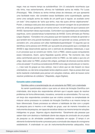 Diálogos sobre Inclusão 2 Capítulo 6 59
negar, mas ao mesmo tempo se autoidentificar. Um (1) estudante reconheceu que
não tinha, mas estranhamente, afirmou ter habilidade acima da média. Foi Lucas
(Psicologia): “Não. Embora eu tenha minhas áreas de interesse, em que apresento
uma facilidade maior, não considero essas facilidades como superdotação, apenas
como uma variação acima da média de um perfil que é regular, se avaliado como
um todo”. Uma espécie de “acho que tenho, mas não quero afirmar objetivamente”.
Porém, o destaque está para dois estudantes que tiveram coragem de se perceberem
como tal, ainda que guiados por um senso comum, na definição do que é pessoa com
AH/SD. Apresentam ideias equivocadas. Confundem sua capacidade para realizações
cognitivas, como características fundamentais de AH/SD. Como afirmado por Romeu
(Jogos Digitais): “Considero-me uma pessoa que tem bastante vontade de aprender e
que também tem uma grande facilidade e rapidez em aprender as coisas, portanto me
considero sim, uma pessoa com altas habilidades/superdotação”. O segundo que se
identificou como pessoa com AH/SD, por que parte do pressuposto que a condição de
AH/SD é algo desenvolvido apenas com o estímulo de atividades intelectuais, e que
é um processo que se constrói por mérito. Com o PIBIC, estaria quase conquistando
esses indicadores. Assim, opina Napoleão quando afirma: “No momento não, mas
estou caminhando para tal. Logo quando entrei no PIBIC, eu não sabia o que era um
artigo. Após estar no PIBIC, produzi três artigos, participei de diversos eventos dentro
e fora do estado”. E continua considerando AH/SD como algo construído por si mesmo:
(...) Isso tudo foi graças ao meu esforço, mas é obvio que se não fossem os meus
orientadores, eu não teria conquistado tantos objetivos assim. Hoje eu posso dizer que
tenho bastante criatividade para pensar em soluções criativas, além de buscar como
resolver problemas do cotidiano.” (Napoleão, Jogos Digitais).
Conceito sobre criatividade
Opiniões sobre a caracterização de um estudante de PIBIC com criatividade
Ao serem questionados sobre o que seria um aluno de Iniciação Científica com
criatividade, dois terços dos respondentes afirmam que é aquele capaz de resolver
problemas de forma diferenciada, inovadora, vencendo as adversidades. Por sua vez,
um terço dos respondentes considera que ser criativo consiste na complexidade de
misturar vários processos no contexto da Iniciação Científica e ao mesmo tempo se
fazer diferenciado. Esses processos se referem a habilidade de lidar com o projeto
de pesquisa para si mesmo e em relação ao grupo, usar de maneira inovadora os
instrumentos de pesquisa, ser capaz de socializar ideias e ao mesmo tempo ter soluções
inteligentes no grupo. Vejamos alguns depoimentos: “Geralmente são pessoas que
sabem lidar com destreza e habilidade diante das etapas de conclusão de um projeto
de pesquisa ou de atividades acadêmicas realizadas em equipe. O tempo é um
elemento fundamental durante o processo para a conclusão das etapas do cronograma
estabelecido. A criatividade no uso de instrumentos/ferramentas adequados, troca
 