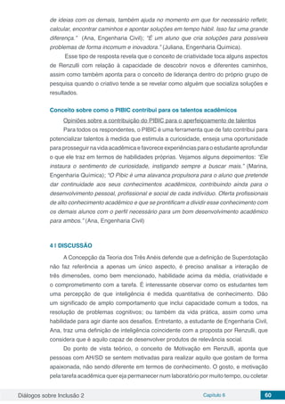 Diálogos sobre Inclusão 2 Capítulo 6 60
de ideias com os demais, também ajuda no momento em que for necessário refletir,
calcular, encontrar caminhos e apontar soluções em tempo hábil. Isso faz uma grande
diferença.” (Ana, Engenharia Civil); “É um aluno que cria soluções para possíveis
problemas de forma incomum e inovadora.” (Juliana, Engenharia Química).
Esse tipo de resposta revela que o conceito de criatividade toca alguns aspectos
de Renzulli com relação à capacidade de descobrir novos e diferentes caminhos,
assim como também aponta para o conceito de liderança dentro do próprio grupo de
pesquisa quando o criativo tende a se revelar como alguém que socializa soluções e
resultados.
Conceito sobre como o PIBIC contribui para os talentos acadêmicos
Opiniões sobre a contribuição do PIBIC para o aperfeiçoamento de talentos
Para todos os respondentes, o PIBIC é uma ferramenta que de fato contribui para
potencializar talentos à medida que estimula a curiosidade, enseja uma oportunidade
para prosseguir na vida acadêmica e favorece experiências para o estudante aprofundar
o que ele traz em termos de habilidades próprias. Vejamos alguns depoimentos: “Ele
instaura o sentimento de curiosidade, instigando sempre a buscar mais.” (Marina,
Engenharia Química); “O Pibic é uma alavanca propulsora para o aluno que pretende
dar continuidade aos seus conhecimentos acadêmicos, contribuindo ainda para o
desenvolvimento pessoal, profissional e social de cada indivíduo. Oferta profissionais
de alto conhecimento acadêmico e que se prontificam a dividir esse conhecimento com
os demais alunos com o perfil necessário para um bom desenvolvimento acadêmico
para ambos.” (Ana, Engenharia Civil)
4 | 	DISCUSSÃO
A Concepção da Teoria dos Três Anéis defende que a definição de Superdotação
não faz referência a apenas um único aspecto, é preciso analisar a interação de
três dimensões, como bem mencionado, habilidade acima da média, criatividade e
o comprometimento com a tarefa. É interessante observar como os estudantes tem
uma percepção de que inteligência é medida quantitativa de conhecimento. Dão
um significado de amplo comportamento que inclui capacidade comum a todos, na
resolução de problemas cognitivos; ou também da vida prática, assim como uma
habilidade para agir diante aos desafios. Entretanto, a estudante de Engenharia Civil,
Ana, traz uma definição de inteligência coincidente com a proposta por Renzulli, que
considera que é aquilo capaz de desenvolver produtos de relevância social.
Do ponto de vista teórico, o conceito de Motivação em Renzulli, aponta que
pessoas com AH/SD se sentem motivadas para realizar aquilo que gostam de forma
apaixonada, não sendo diferente em termos de conhecimento. O gosto, e motivação
pela tarefa acadêmica quer eja permanecer num laboratório por muito tempo, ou coletar
 