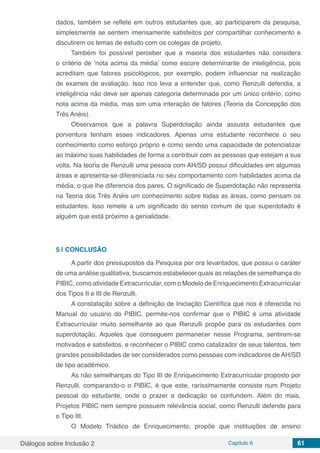 Diálogos sobre Inclusão 2 Capítulo 6 61
dados, também se reflete em outros estudantes que, ao participarem da pesquisa,
simplesmente se sentem imensamente satisfeitos por compartilhar conhecimento e
discutirem os temas de estudo com os colegas de projeto.
Também foi possível perceber que a maioria dos estudantes não considera
o critério de ‘nota acima da média’ como escore determinante de inteligência, pois
acreditam que fatores psicológicos, por exemplo, podem influenciar na realização
de exames de avaliação. Isso nos leva a entender que, como Renzulli defendia, a
inteligência não deve ser apenas categoria determinada por um único critério, como
nota acima da média, mas sim uma interação de fatores (Teoria da Concepção dos
Três Anéis).
Observamos que a palavra Superdotação ainda assusta estudantes que
porventura tenham esses indicadores. Apenas uma estudante reconhece o seu
conhecimento como esforço próprio e como sendo uma capacidade de potencializar
ao máximo suas habilidades de forma a contribuir com as pessoas que estejam a sua
volta. Na teoria de Renzulli uma pessoa com AH/SD possui dificuldades em algumas
áreas e apresenta-se diferenciada no seu comportamento com habilidades acima da
média, o que lhe diferencia dos pares. O significado de Superdotação não representa
na Teoria dos Três Anéis um conhecimento sobre todas as áreas, como pensam os
estudantes. Isso remete a um significado do senso comum de que superdotado é
alguém que está próximo a genialidade.
5 | 	CONCLUSÃO
A partir dos pressupostos da Pesquisa por ora levantados, que possui o caráter
de uma análise qualitativa, buscamos estabelecer quais as relações de semelhança do
PIBIC, como atividade Extracurricular, com o Modelo de Enriquecimento Extracurricular
dos Tipos II e III de Renzulli.
A constatação sobre a definição de Iniciação Científica que nos é oferecida no
Manual do usuário do PIBIC, permite-nos confirmar que o PIBIC é uma atividade
Extracurricular muito semelhante ao que Renzulli propõe para os estudantes com
superdotação. Aqueles que conseguem permanecer nesse Programa, sentirem-se
motivados e satisfeitos, e reconhecer o PIBIC como catalizador de seus talentos, tem
grandes possibilidades de ser considerados como pessoas com indicadores de AH/SD
de tipo acadêmico.
As não semelhanças do Tipo III de Enriquecimento Extracurricular proposto por
Renzulli, comparando-o o PIBIC, é que este, rarissimamente consiste num Projeto
pessoal do estudante, onde o prazer e dedicação se confundem. Além do mais,
Projetos PIBIC nem sempre possuem relevância social, como Renzulli defende para
o Tipo III.
O Modelo Triádico de Enriquecimento, propõe que instituições de ensino
 
