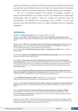 Diálogos sobre Inclusão 2 Capítulo 6 62
identifiquem talentos e os desenvolva. Defende programas de atividade extracurricular
que garantam a oportunidade, recursos e encorajem os estudantes para uma produção
autônoma, criativa e de relevância tanto para o indivíduo quanto para a sociedade.
Por fim, foi possível perceber que projetos de pesquisa auxiliam no
desenvolvimento pessoal, por submeter o aluno a um planejamento e organização
diferenciados, além de colocar o aluno em contato com diferentes áreas do
conhecimento. Os estudantes têm consciência de que o PIBIC é um meio que
promove esse desenvolvimento como um reduto convidativo para os estudantes
habilidosos.
REFERÊNCIAS
BARDIN, L. Análise de conteúdo. Lisboa, Portugal: edições 70, 2009
BRASIL. Lei n° 4.024, de 20 de dezembro de 1961: fixa as diretrizes e bases da educação
nacional. Disponível em: http://www.planalto.gov.br/CCIVIL_03/leis/L4024.htm. Acesso em: 05 março
2016.
BRASIL. Lei n° 5.692, de 11 de agosto de 1971: Fixa diretrizes e bases para o ensino do 1° e 2°
graus. Disponível em: http://www2.camara.leg.br/legin/fed/lei/1970-1979/lei-5692-11-agosto-1971-
357752-publicacaooriginal-1-pl.html. Acesso em: 05 março 2016.
Brasil (1999). Inep. EFA 2000 Educação para Todos: avaliação do ano 2000. Informe nacional:
Brasília, INEP.
Brasil (2006). Núcleos de Atividades de Altas Habilidades/Superdotação. Documento Orientador:
Execução da Ação. Brasília, MEC/SEESP.
Brasil (2007). A Construção de Práticas Educacionais para Alunos com Altas Habilidades/
Superdotação (Vol. 1, 2, 3, 4). Brasília, SEESP. Recuperado em 10 de março, 2011, de http://portal.
mec.gov.br/index.php/option=com_content&view=article&id=12679%3Aa-construcao-de-praticas-
educacionais-para-alunos-com-altas-habilidadessuperdotacao&catid=192%3Aseesp-esducacao-e-
special&Itemid=860.
Brasil (2008). Ministério da Educação. Secretaria de Educação Especial. Política Nacional de
Educação Especial na Perspectiva da Educação Inclusiva. Brasília: MEC/SEESP. Recuperado em
10 de março, 2011, de http://portal.mec.gov.br/seesp/arquivos/pdf/politica.pdf.
Brasil. CNE/CEB. Resolução 4, 2009. Recuperado em 10 de março, 2011, de http://portal.mec.gov.br/
index.php?option=com_docman&task=doc_download&gid=2135&Itemid.
BRASIL. Lei n° 9.394, de 20 de dezembro de 1996: estabelece as diretrizes e bases da educação
nacional. Disponível em: <http://www.planalto.gov.br/ccivil_03/leis/L9394.htm>. Acesso em: 06 mar
2016.
Brasil. Conselho Nacional de Educação/Câmara de Educação Básica. Resolução 02/2001.
Recuperado em 10 de março, 2011, de http://portal.mec.gov.br/seesp/arquivos/pdf/res2_b.pdf.
Brasil. Declaração de Salamanca. Recuperado em 10 de março, 2011, de http://portal.mec.gov.br/
seesp/arquivos/pdf/salamanca.pdf.
Manual do usuário PIBIC - Conselho Nacional de Desenvolvimento Científico e Tecnológico–CNPq.
Disponível em http://www.prp.rei.unicamp.br/pibic/congressos/xicongresso/cdrom/html/MANUAL%20
USUARIO%20PIBIC%20CNPq.pdf. Acesso em: 19 fev. 2017.
 