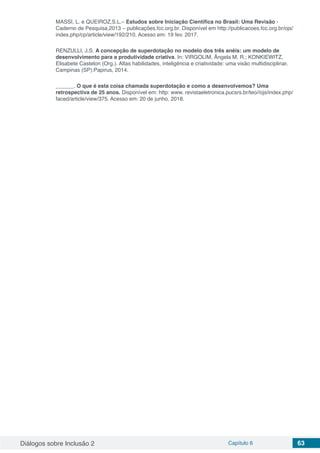 Diálogos sobre Inclusão 2 Capítulo 6 63
MASSI, L. e QUEIROZ,S.L.– Estudos sobre Iniciação Científica no Brasil: Uma Revisão -
Caderno de Pesquisa,2013 – publicações.fcc.org.br. Disponível em http://publicacoes.fcc.org.br/ojs/
index.php/cp/article/view/192/210. Acesso em: 19 fev. 2017.
RENZULLI, J.S. A concepção de superdotação no modelo dos três anéis: um modelo de
desenvolvimento para a produtividade criativa. In: VIRGOLIM, Ãngela M. R.; KONKIEWITZ,
Elisabete Castelon (Org.). Altas habilidades, inteligência e criatividade: uma visão multidisciplinar.
Campinas (SP):Papirus, 2014.
______. O que é esta coisa chamada superdotação e como a desenvolvemos? Uma
retrospectiva de 25 anos. Disponível em: http: www. revistaeletronica.pucsrs.br/teo//ojs/index.php/
faced/article/view/375. Acesso em: 20 de junho, 2018.
 
