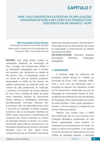 Diálogos sobre Inclusão 2 Capítulo 7 64
CAPÍTULO 7
doi
APAE: DAS CONCEPÇÕES FILOSÓFIAS ÀS IMPLICAÇÕES
PEDAGÓGICAS PARA A INCLUSÃO DAS PESSOAS COM
DEFICÊNCIA EM RIO BRANCO - ACRE
Maria Auxileide da Silva Oliveira
Universidade Federal do Rio Grande do Norte
Mestranda do Programa de Pós-Graduação em
Educação, Natal - Rio Grande do Norte
RESUMO: Este artigo propôs analisar as
concepções filosóficas da Associação de
Pais e Amigos dos Excepcionais (APAE) e
as implicações pedagógicas para a inclusão
das pessoas com deficiência na cidade de
Rio Branco- Acre. A metodologia usada foi
um estudo de caso de natureza qualitativa,
desenvolvida na APAE de Rio Branco. Os
sujeitos participantes da pesquisa foram em
número de sete profissionais da instituição
e membros da Gerência de Ensino Especial
do Acre. Para o trabalho de coleta de dados
foram realizadas análises de documentos
oficiais, técnicos e pedagógicos; entrevistas
semiestruturada; conversas informais com
funcionários, além de observação direta sobre
o dia-a-dia da instituição. A análise realizada
evidenciou que as concepções filosóficas da
APAE, estava relacionada à manifestação das
mudanças que vinham ocorrendo na história
da Educação Especial no Brasil e no mundo,
direcionada pelas políticas educacionais e as
concepções filosóficas que norteava o processo
educativo como um todo. Dessa forma,
compreende-se que as condições conjunturais
disponíveis daquele momento, não permitiam ir
mais longe do que foi desenvolvido nas formas
de organização e funcionamento do trabalho
educacional da APAE.
PALAVRAS-CHAVES: Educação Especial,
Concepções Filosóficas, Implicações
pedagógicas.
1 | 	INTRODUÇÃO
O presente artigo faz referência aos
resultados obtidos através do Trabalho de
Conclusão de Curso –TCC, intitulado: APAE:
Vinte e cinco anos de contribuição para a
educação de pessoas com deficiência mental
em Rio Branco-Acre, apresentado ao curso de
Pedagogia da Universidade Federal do Acre,
obrigatório para obtenção do grau de licenciada
em Pedagogia. Para a apresentação em formato
de artigo científico, o texto sofreu alterações e
recortes, a fim de adequar às exigências das
normas relativas ao gênero.
Realizar uma análise sobre a APAE
está relacionada não só a sua natureza como
instituição filantrópica mantenedora de uma
escola especializada, como também, às
mudanças que se processaram, no mundo, em
todos os setores da sociedade, e em especial
no campo educacional, implicando em um novo
modelo de educação especial, a educação
 