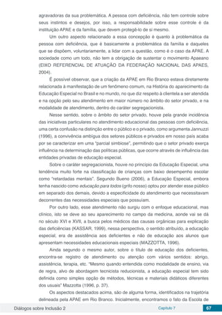 Diálogos sobre Inclusão 2 Capítulo 7 67
agravadoras da sua problemática. A pessoa com deficiência, não tem controle sobre
seus instintos e desejos, por isso, a responsabilidade sobre esse controle é da
instituição APAE e da família, que devem protegê-lo de si mesmo.
Um outro aspecto relacionado a essa concepção é quanto à problemática da
pessoa com deficiência, que é basicamente a problemática da família e daqueles
que se dispõem, voluntariamente, a lidar com a questão, como é o caso da APAE. A
sociedade como um todo, não tem a obrigação de sustentar o movimento Apaeano
(EIXO REFERENCIAL DE ATUAÇÃO DA FEDERAÇÃO NACIONAL DAS APAES,
2004).
É possível observar, que a criação da APAE em Rio Branco estava diretamente
relacionada à manifestação de um fenômeno comum, na História do aparecimento da
Educação Especial no Brasil e no mundo, no que diz respeito à clientela a ser atendida
e na opção pelo seu atendimento em maior número no âmbito do setor privado, e na
modalidade de atendimento, dentro do caráter segregacionista.
Nesse sentido, sobre o âmbito do setor privado, houve pela grande incidência
das iniciativas particulares no atendimento educacional das pessoas com deficiência,
uma certa confusão na distinção entre o público e o privado, como argumenta Jannuzzi
(1996), a convivência ambígua dos setores públicos e privados em nosso país acaba
por se caracterizar em uma “parcial simbiose”, permitindo que o setor privado exerça
influência na determinação das políticas públicas, que ocorre através de influência das
entidades privadas de educação especial.
Sobre o caráter segregacionista, houve no princípio da Educação Especial, uma
tendência muito forte na classificação de crianças com baixo desempenho escolar
como “retardadas mentais”. Segundo Bueno (2006), a Educação Especial, embora
tenha nascido como educação para todos (grifo nosso) optou por atender esse público
em separado dos demais, devido a especificidade do atendimento que necessitavam
decorrentes das necessidades especiais que possuíam.
Por outro lado, esse atendimento não surgiu com o enfoque educacional, mas
clínico, isto se deve ao seu aparecimento no campo da medicina, aonde vai se dá
no século XVI e XVII, a busca pelos médicos das causas orgânicas para explicação
das deficiências (KASSAR, 1999), nessa perspectiva, o sentido atribuído, a educação
especial, era de assistência aos deficientes e não de educação aos alunos que
apresentam necessidades educacionais especiais (MAZZOTTA, 1996).
Ainda segundo o mesmo autor, sobre o título de educação dos deficientes,
encontra-se registro de atendimento ou atenção com vários sentidos: abrigo,
assistência, terapia, etc. “Mesmo quando entendida como modalidade de ensino, via
de regra, alvo de abordagem tecnicista reducionista, a educação especial tem sido
definida como simples opção de métodos, técnicas e materiais didáticos diferentes
dos usuais” Mazzotta (1996, p. 37).
Os aspectos destacados acima, são de alguma forma, identificados na trajetória
delineada pela APAE em Rio Branco. Inicialmente, encontramos o fato da Escola de
 