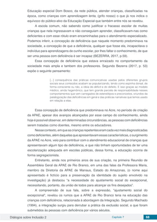 Diálogos sobre Inclusão 2 Capítulo 7 68
Educação especial Dom Bosco, da rede pública, atender crianças, classificadas na
época, como crianças com aprendizagem lenta, (grifo nosso) o que já nos indica o
equívoco do público-alvo da Educação Especial que também entre nós se revelou.
A escola comum, não sabendo como justificar o fracasso escolar de muitas
crianças que nela ingressavam e não conseguiam aprender, classificavam-nas como
deficientes e com esse rótulo eram encaminhadas para o atendimento especializado.
Podemos inferir, a concepção de deficiência que naquele momento predominava na
sociedade, a concepção de que a deficiência, qualquer que fosse ela, incapacitava o
indivíduo para aprendizagens de cunho escolar, por lhes faltar o conhecimento, de que
ser uma pessoa com deficiência é ser incapaz (BEZERRA, 2017, p.59).
Essa concepção de deficiência que estava enraizado no comportamento da
sociedade mais ampla e tambem dos professores. Segundo Bezerra (2017, p. 53)
expõe o seguinte pensamento:
[...] consequência das práticas comunicativas usadas pelos diferentes grupos
sociais seus conteúdos acabam se popularizando, tendo como espinha dorsal, de
forma consciente ou não, a ideia de déficit e do defeito. E isso graças ao modelo
médico, ainda hegemônico, que tem grande parcela de responsabilidade nesses
comportamentos que vem carregados de estereótipos e preconceitos, oriundos da
patalogização das deficiências em geral e das práticas narrativas que temos usado
em relação a elas.
Essa concepção de deficiência que predominava no Acre, no período de criação
da APAE, apesar dos avanços alcançados por esse campo do conhecimento, ainda
hoje é possível observar, em determinadas circunstâncias, as pessoas com deficiências
serem tratadas como doentes, mesmo entre os educadores.
Nessecontexto,emqueascriançasrepetenteseramcadavezmaisdiagnosticadas
como deficientes, além daquelas que apresentavam essas características, o surgimento
da APAE no Acre, veio para contribuir com o atendimento educacional de crianças que
apresentavam algum tipo de deficiência, e que não tinham oportunidades de ter uma
escolarização adequada em escolas públicas, dessa forma, a educação ocorria de
forma segregacionista.
Entretanto, ainda nos primeiros anos de sua criação, na primeira Reunião de
Assembleia Geral da APAE de Rio Branco, em uma das falas da Professora Maria,
membro da Diretoria da APAE de Manaus, Estado do Amazonas, (o nome aqui
apresentado é fictício para a preservação da identidade do sujeito envolvido na
investigação) já destacou “a necessidade do ajustamento social do excepcional,
necessitando, portanto, da união de todos para alcançar os fins desejados”.
A compreensão de sua fala, sobre a expressão, “ajustamento social do
excepcional”, revelou os rumos que a APAE de Rio Branco teria na educação das
crianças com deficiência, relacionada à abordagem da Integração. Segundo Machado
(1994), a integração surgiu para derrubar a prática da exclusão social, a que foram
submetidos às pessoas com deficiência por vários séculos.
 