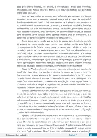Diálogos sobre Inclusão 2 Capítulo 7 70
esse pensamento dizendo, “no entanto, a concretização dessa ação encontrou
dificuldades, pois faltava para tal a técnica e os recursos didáticos que permitisse
aflorar esse potencial”.
Mas, por qual motivo as pessoas com deficiência permaneciam em classes
especiais, sendo que a educação especial estava sob a égide da integração?
Parafraseando Bezerra (2017, p. 54), uma questão que é relevante, está relacionada
ao preconceito e à discriminação que os alunos que estudavam na APAE sofreram (e
ainda sofrem), pois eram rotulados como “doidos”, “retardados”, pois naquela época, e
hoje, apesar dos avanços, ainda se observa, em determinadas ocasiões, as pessoas
com deficiência serem tratadas como doentes, mesmo entre os educadores, e a
deficiência ser considerada uma “incapacidade” para aprender.
Diante dessa compreensão que se tinha da pessoa com deficiência e a falta
de preparo da escola regular para receber esse público, movido pela falta de
comprometimento do Estado com a causa da pessoa com deficiência, visto que
naquele momento, em que a educação era regida pelas Diretrizes e Bases fixadas na
Lei nº 5.692/71, e com bases nessas diretrizes, esses estabelecimentos de ensino se
organizavam para atender às características pessoais dos educandos com deficiência
e, dessa forma, deviam seguir alguns critérios de organização quanto aos aspectos
físicos e pedagógicos da escola ou instituição especializada, que na época os princípios
básicos da educação especial: integração, normalização e individualização.
Houve na APAE no decorrer desses nove anos de existência, um crescimento
significativo, haja vista, que ampliou o número de alunos, de turmas e turno de
funcionamento, para aproximadamente, cinquenta alunos distribuídos em oito turmas,
com atendimento de manhã e à tarde com duração de quatro horas diárias para cada
turno. Com esse crescimento, foi necessária a ampliação do seu espaço físico, do
número de funcionários de apoio e de professores, para atender essa demanda, sendo
necessária uma nova estrutura e organização.
Adécada de 90 se constituiu em uma fase de avanços para aAPAE, que continuou
crescendo e ampliando suas ações e a demanda de sua clientela. Aqui já podemos
vislumbrar o início de um trabalho educacional voltado para a concepção filosófica
inclusiva-transformadora, pode-se perceber um avanço na visão sobre a pessoa
com deficiência, pois nessa concepção ela passa a ser visto como um ser humano
dotado de sentimentos, emoções e elaborações intelectual. A sua deficiência deve ser
encarada como uma de suas múltiplas características e não como uma configuração
possível de sua individualidade.
Apessoa com deficiência é um ser humano dotada de desejos e sua manifestação
deve ser naturalmente recebida por todos. Não deixa de reconhecer que existem
graus diferentes de possibilidades em cada indivíduo com deficiência, e por isso a
cada uma delas deve ser dado o tratamento necessário. A problemática da deficiência
passa a ser de responsabilidade de toda sociedade, não podendo atribuir apenas
aos pais e órgãos públicos e filantrópicos a responsabilidade sobre a administração
 