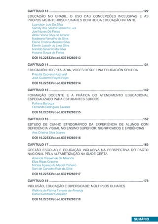 SUMÁRIO
CAPÍTULO 13...........................................................................................................122
EDUCAÇÃO NO BRASIL: O USO DAS CONCEPÇÕES INCLUSIVAS E AS
PROPOSTAS INTERDISCIPLINARES DENTRO DA EDUCAÇÃO INFANTIL
Luandson Luis Da Silva
Samilly dos Santos Bernardo Luis
Joel Nunes De Farias
Aldair Viana Silva de Alcaniz
Nadjeana Ramalho da Silva
Elaine Cristina Meireles Silva
Elenith Jussiêr de Lima Silva
Ivanildo Severino da Silva
Hosana Souza de Farias
DOI 10.22533/at.ed.63719280513
CAPÍTULO 14...........................................................................................................134
EDUCACIÓN HOSPITALARIA, VOCES DESDE UNA EDUCACIÓN SENTIDA
Priscilla Cabrera Huichalaf
José Guillermo Reyes Rojas
DOI 10.22533/at.ed.63719280514
CAPÍTULO 15...........................................................................................................142
FORMAÇÃO DOCENTE E A PRÁTICA DO ATENDIMENTO EDUCACIONAL
ESPECIALIZADO PARA ESTUDANTES SURDOS
Polliana Barboza
Fernando Rodrigues Tavares
DOI 10.22533/at.ed.63719280515
CAPÍTULO 16...........................................................................................................152
ESTUDO DE CUNHO ETNOGRÁFICO DA EXPERIÊNCIA DE ALUNOS COM
DEFICIÊNCIA VISUAL NO ENSINO SUPERIOR: SIGNIFICADOS E EVIDÊNCIAS
Ana Cristina Silva Soares
DOI 10.22533/at.ed.63719280516
CAPÍTULO 17...........................................................................................................163
GESTÃO ESCOLAR E EDUCAÇÃO INCLUSIVA NA PERSPECTIVA DO PACTO
NACIONAL PELA ALFABETIZAÇÃO NA IDADE CERTA
Amanda Drzewinski de Miranda
Eliza Ribas Gracino
Nilcéia Aparecida Maciel Pinheiro
Sani de Carvalho Rutz da Silva
DOI 10.22533/at.ed.63719280517
CAPÍTULO 18...........................................................................................................178
INCLUSÃO, EDUCAÇÃO E DIVERSIDADE: MÚLTIPLOS OLHARES
Walkiria de Fátima Tavares de Almeida
Daniel González González
DOI 10.22533/at.ed.63719280518
 