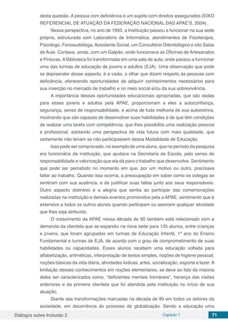 Diálogos sobre Inclusão 2 Capítulo 7 71
desta questão. A pessoa com deficiência é um sujeito com direitos assegurados (EIXO
REFERENCIAL DE ATUAÇÃO DA FEDERAÇÃO NACIONAL DAS APAE’S, 2004).
Nessa perspectiva, no ano de 1993, a Instituição passou a funcionar na sua sede
própria, estruturada com Laboratório de Informática, atendimentos de Fisioterapia,
Psicólogo, Fonoaudióloga, Assistente Social, um Consultório Odontológico e oito Salas
de Aula. Contava, ainda, com um Galpão, onde funcionava as Oficinas de Artesanatos
e Pinturas. A Biblioteca foi transformada em uma sala de aula, onde passou a funcionar
uma das turmas de educação de jovens e adultos (EJA). Uma observação que pode
se depreender desse aspecto, é a visão, o olhar que dizem respeito às pessoas com
deficiência, oferecendo oportunidades de adquirir conhecimentos necessários para
sua inserção no mercado de trabalho e no meio social e/ou da sua sobrevivência.
A importância dessas oportunidades educacionais apropriadas, que são dadas
para esses jovens e adultos pela APAE, proporcionam a eles a autoconfiança,
segurança, senso de responsabilidade, e acima de tudo melhoria de sua autoestima,
mostrando que são capazes de desenvolver suas habilidades e de que têm condições
de realizar uma tarefa com competência, que lhes possibilita uma realização pessoal
e profissional, adotando uma perspectiva de vida futura com mais qualidade, que
certamente não teriam se não participassem dessa Modalidade de Educação.
Isso pode ser comprovado, no exemplo de uma aluna, que no período da pesquisa
era funcionária da instituição, que ajudava na Secretaria da Escola, pelo senso de
responsabilidade e valorização que ela dá para o trabalho que desenvolve. Sentimento
que pode ser percebido no momento em que, por um motivo ou outro, precisava
faltar ao trabalho. Quando isso ocorria, a preocupação em saber como os colegas se
sentiram com sua ausência, e de justificar suas faltas junto aos seus responsáveis.
Outro aspecto distintivo é a alegria que sentia ao participar das comemorações
realizadas na instituição e demais eventos promovidos pela a APAE, sentimento que é
extensivo a todos os outros alunos quando participam ou exercem qualquer atividade
que lhes seja atribuído.
O crescimento da APAE nessa década de 90 também está relacionado com a
demanda da clientela que se expandiu na nova sede para 135 alunos, entre crianças
e jovens, que foram agrupados em turmas de Educação Infantil, 1ª ano do Ensino
Fundamental e turmas de EJA, de acordo com o grau de comprometimento de suas
habilidades ou capacidades. Esses alunos recebem uma educação voltada para
alfabetização, aritméticas, interpretação de textos simples, noções de higiene pessoal,
noções básicas da vida diária, atividades lúdicas, artes, socialização, esporte e lazer. A
limitação desses conhecimentos em noções elementares, se deve ao fato da maioria
deles ser caracterizados como, “deficientes mentais treináveis”, herança das visões
anteriores e da primeira clientela que foi atendida pela instituição no início de sua
atuação.
Diante das transformações marcadas na década de 90 em todos os setores da
sociedade, em decorrência do processo de globalização. Sendo a educação uma
 