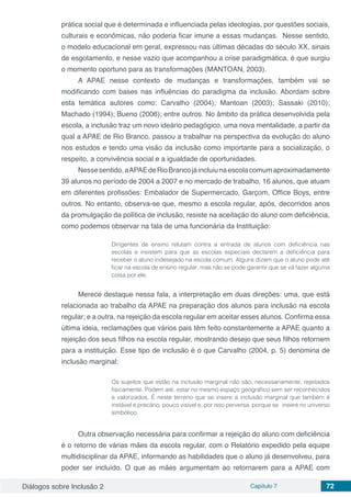 Diálogos sobre Inclusão 2 Capítulo 7 72
prática social que é determinada e influenciada pelas ideologias, por questões sociais,
culturais e econômicas, não poderia ficar imune a essas mudanças. Nesse sentido,
o modelo educacional em geral, expressou nas últimas décadas do século XX, sinais
de esgotamento, e nesse vazio que acompanhou a crise paradigmática, é que surgiu
o momento oportuno para as transformações (MANTOAN, 2003).
A APAE nesse contexto de mudanças e transformações, também vai se
modificando com bases nas influências do paradigma da inclusão. Abordam sobre
esta temática autores como: Carvalho (2004); Mantoan (2003); Sassaki (2010);
Machado (1994); Bueno (2006); entre outros. No âmbito da prática desenvolvida pela
escola, a inclusão traz um novo ideário pedagógico, uma nova mentalidade, a partir da
qual a APAE de Rio Branco, passou a trabalhar na perspectiva da evolução do aluno
nos estudos e tendo uma visão da inclusão como importante para a socialização, o
respeito, a convivência social e a igualdade de oportunidades.
Nessesentido,aAPAEdeRioBrancojáincluiunaescolacomumaproximadamente
39 alunos no período de 2004 a 2007 e no mercado de trabalho, 16 alunos, que atuam
em diferentes profissões: Embalador de Supermercado, Garçom, Office Boys, entre
outros. No entanto, observa-se que, mesmo a escola regular, após, decorridos anos
da promulgação da política de inclusão, resiste na aceitação do aluno com deficiência,
como podemos observar na fala de uma funcionária da Instituição:
Dirigentes de ensino relutam contra a entrada de alunos com deficiência nas
escolas e insistem para que as escolas especiais declarem a deficiência para
receber o aluno indesejado na escola comum. Alguns dizem que o aluno pode até
ficar na escola de ensino regular, mas não se pode garantir que se vá fazer alguma
coisa por ele.
Merece destaque nessa fala, a interpretação em duas direções: uma, que está
relacionada ao trabalho da APAE na preparação dos alunos para inclusão na escola
regular; e a outra, na rejeição da escola regular em aceitar esses alunos. Confirma essa
última ideia, reclamações que vários pais têm feito constantemente a APAE quanto a
rejeição dos seus filhos na escola regular, mostrando desejo que seus filhos retornem
para a instituição. Esse tipo de inclusão é o que Carvalho (2004, p. 5) denomina de
inclusão marginal:
Os sujeitos que estão na inclusão marginal não são, necessariamente, rejeitados
fisicamente. Podem até, estar no mesmo espaço geográfico sem ser reconhecidos
e valorizados. É neste terreno que se insere a inclusão marginal que também é
instável e precário, pouco visível e, por isso perversa, porque se insere no universo
simbólico.
Outra observação necessária para confirmar a rejeição do aluno com deficiência
é o retorno de várias mães da escola regular, com o Relatório expedido pela equipe
multidisciplinar da APAE, informando as habilidades que o aluno já desenvolveu, para
poder ser incluído. O que as mães argumentam ao retornarem para a APAE com
 