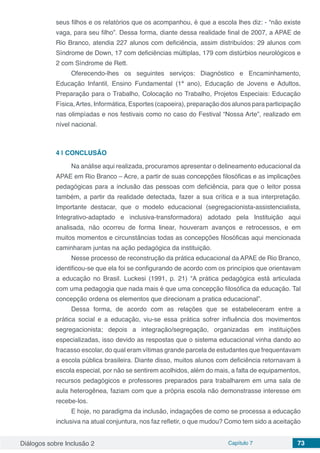 Diálogos sobre Inclusão 2 Capítulo 7 73
seus filhos e os relatórios que os acompanhou, é que a escola lhes diz: - “não existe
vaga, para seu filho”. Dessa forma, diante dessa realidade final de 2007, a APAE de
Rio Branco, atendia 227 alunos com deficiência, assim distribuídos: 29 alunos com
Síndrome de Down, 17 com deficiências múltiplas, 179 com distúrbios neurológicos e
2 com Síndrome de Rett.
Oferecendo-lhes os seguintes serviços: Diagnóstico e Encaminhamento,
Educação Infantil, Ensino Fundamental (1ª ano), Educação de Jovens e Adultos,
Preparação para o Trabalho, Colocação no Trabalho, Projetos Especiais: Educação
Física,Artes, Informática, Esportes (capoeira), preparação dos alunos para participação
nas olimpíadas e nos festivais como no caso do Festival “Nossa Arte”, realizado em
nível nacional.
4 | 	CONCLUSÃO
Na análise aqui realizada, procuramos apresentar o delineamento educacional da
APAE em Rio Branco – Acre, a partir de suas concepções filosóficas e as implicações
pedagógicas para a inclusão das pessoas com deficiência, para que o leitor possa
também, a partir da realidade detectada, fazer a sua crítica e a sua interpretação.
Importante destacar, que o modelo educacional (segregacionista-assistencialista,
Integrativo-adaptado e inclusiva-transformadora) adotado pela Instituição aqui
analisada, não ocorreu de forma linear, houveram avanços e retrocessos, e em
muitos momentos e circunstâncias todas as concepções filosóficas aqui mencionada
caminharam juntas na ação pedagógica da instituição.
Nesse processo de reconstrução da prática educacional da APAE de Rio Branco,
identificou-se que ela foi se configurando de acordo com os princípios que orientavam
a educação no Brasil. Luckesi (1991, p. 21) “A prática pedagógica está articulada
com uma pedagogia que nada mais é que uma concepção filosófica da educação. Tal
concepção ordena os elementos que direcionam a pratica educacional”.
Dessa forma, de acordo com as relações que se estabeleceram entre a
prática social e a educação, viu-se essa prática sofrer influência dos movimentos
segregacionista; depois a integração/segregação, organizadas em instituições
especializadas, isso devido as respostas que o sistema educacional vinha dando ao
fracasso escolar, do qual eram vítimas grande parcela de estudantes que frequentavam
a escola pública brasileira. Diante disso, muitos alunos com deficiência retornavam à
escola especial, por não se sentirem acolhidos, além do mais, a falta de equipamentos,
recursos pedagógicos e professores preparados para trabalharem em uma sala de
aula heterogênea, faziam com que a própria escola não demonstrasse interesse em
recebe-los.
E hoje, no paradigma da inclusão, indagações de como se processa a educação
inclusiva na atual conjuntura, nos faz refletir, o que mudou? Como tem sido a aceitação
 