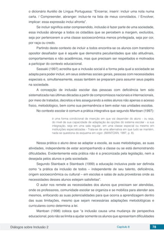 Diálogos sobre Inclusão 2 Capítulo 8 78
o dicionário Aurélio de Língua Portuguesa: “Encerrar, inserir: incluir uma nota numa
carta. / Compreender, abranger: incluo-te na lista de meus convidados. / Envolver,
implicar: essa expressão inclui afronta”.
Se incluir significa estar compreendido, inclusão é fazer parte de uma sociedade,
essa inclusão abrange a todos os cidadãos que se percebem a margem, excluídos,
seja por pertencerem a uma classe socioeconômica menos privilegiada, seja por cor,
por raça ou credo.
Partindo deste contexto de incluir a todos encontra-se os alunos com transtorno
opositor desafiador que é aquele que demonstra peculiaridades que são atitudinais,
comportamentais e não acadêmicas, mas que precisam ser respeitados e motivados
a participar do contexto educacional.
Sassaki (1997) acredita que a inclusão social é a forma pela qual a sociedade se
adapta para poder incluir, em seus sistemas sociais gerais, pessoas com necessidades
especiais e, simultaneamente, essas também se preparam para assumir seus papéis
na sociedade.
A concepção de inclusão escolar das pessoas com deficiência tem sido
sistematizada nas últimas décadas a partir de compromissos nacionais e internacionais,
por meio de tratados, decretos e leis assegurando a estes alunos não apenas o acesso
físico, metodológico, bem como sua permanência e bem estar nas unidades escolas.
No contexto escolar é comum a prática integrativa que segundo Mantoan (1997):
é uma forma condicional de inserção em que vai depender do aluno - ou seja,
do nível de sua capacidade de adaptação às opções do sistema escolar - a sua
integração, seja em uma sala regular, em uma classe especial ou mesmo em
instituições especializadas - Trata-se de uma alternativa em que tudo se mantém,
nada se questiona do esquema em vigor. (MANTOAN, 1997, p. 8).
Nessa prática o aluno deve se adaptar a escola, as suas metodologias, as suas
atividades, independente de estar acompanhando a classe ou se está demonstrando
dificuldades. Evidentemente esta prática não é a preconizada pela legislação, nem a
desejada pelos alunos e pela sociedade.
Segundo Stainback e Stainback (1999) a educação inclusiva pode ser definida
como “a prática da inclusão de todos – independente de seu talento, deficiência,
origem socioeconômica ou cultural – em escolas e salas de aula provedoras onde as
necessidades desses alunos estejam satisfeitas”.
O autor nos remete as necessidades dos alunos que precisam ser atendidas,
onde os professores, comunidade escolar se organiza e se mobiliza para atender aos
mesmos, enfocando as suas potencialidades para que ocorra a aprendizagem dentro
das suas limitações, mesmo que sejam necessárias adaptações metodológicas e
curriculares como determina a lei.
Mantoan (1998) coloca que “a inclusão causa uma mudança de perspectiva
educacional, pois não se limita a ajudar somente os alunos que apresentam dificuldades
 