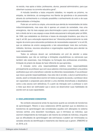 Diálogos sobre Inclusão 2 Capítulo 8 79
na escola, mas apoia a todos: professores, alunos, pessoal administrativo, para que
obtenham sucesso na corrente educativa geral”.
A inclusão beneficia a todos enquanto cidadãos, no respeito ao próximo, na
empatia, na tolerância, só conseguimos nos libertar da ignorância e do preconceito
através do conhecimento e a inclusão possibilita o conhecimento do outro e de suas
potencialidades e limitações.
Pode ser um sonho ou utopia, uma escola que atenda às necessidades de todos
indiscriminadamente, mas esse não é apenas um anseio da sociedade, mas uma
emergência, não há mais espaço para discriminação e para o preconceito, cada um
tem o direito de ter o seu espaço e esse direito educacional é reforçado pela Lei 9394,
de 1996, que estabelece as diretrizes e bases da educação brasileira, que situa no
cap.V, art.58, que a educação especial deve ser “oferecida preferencialmente na rede
regular de ensino para educandos portadores de necessidades especiais” e no art.59,
que os sistemas de ensino assegurarão a tais educandospor meio dos currículos,
métodos, técnicas, recursos educativos e organizações específicas para atender às
suas necessidades”.
Todos os esforços devem ser centralizados em prol de atender a estas
necessidades, que não se restringe a limitações arquitetônicas ou estruturais que
também são essenciais, mas limitações na formação dos profissionais envolvidos,
limitação do próprio de desejo de fazer diferente do que aprendeu.
A inclusão como uma responsabilidade coletiva inclui responsabilidade
principalmente ao professor que com seus saberes e técnicas possibilitam uma prática
acolhedora que vem a beneficiar e atender às diferentes necessidades. É ao professor
que recai a grande responsabilidade, mas esta não é só dele, o aluno é pertencente a
escola, assim a inclusão deve ocorrer em todos os lugares da escola, o professor deve
ser capacitado e preparado para atender a uma clientela diversificada e desafiadora
como a dos alunos com deficiência. É a partir da interação com o professor e com
o meio que deve ser estimulador que o aluno vai desenvolver suas habilidades de
acordo com as suas capacidades.
3 | 	ESCLARECENDO CONCEITOS
No contexto educacional ainda há equívocos quanto ao conceito de transtornos
de aprendizagem. Ribeiro e seus colaborares (2018) apontam que os distúrbios ou
transtornos de aprendizagem são considerados aqueles com alterações no sistema
nervoso central, uma desordem neurológica, que é intrínseco ao indivíduo, que
ocorrem independente da motivação e até mesmo da vontade do indivíduo, enquanto
que as dificuldades de aprendizagem são extrínsecas e podem ser minimizadas ou
sanadas através da identificação e tratamento dos fatores que a geram. (RIBEIRO et
al, 2018, p.3)
 