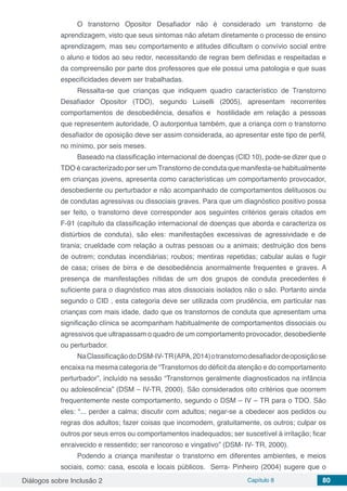 Diálogos sobre Inclusão 2 Capítulo 8 80
O transtorno Opositor Desafiador não é considerado um transtorno de
aprendizagem, visto que seus sintomas não afetam diretamente o processo de ensino
aprendizagem, mas seu comportamento e atitudes dificultam o convívio social entre
o aluno e todos ao seu redor, necessitando de regras bem definidas e respeitadas e
da compreensão por parte dos professores que ele possui uma patologia e que suas
especificidades devem ser trabalhadas.
Ressalta-se que crianças que indiquem quadro característico de Transtorno
Desafiador Opositor (TDO), segundo Luiselli (2005), apresentam recorrentes
comportamentos de desobediência, desafios e hostilidade em relação a pessoas
que representem autoridade, O autorpontua também, que a criança com o transtorno
desafiador de oposição deve ser assim considerada, ao apresentar este tipo de perfil,
no mínimo, por seis meses.
Baseado na classificação internacional de doenças (CID 10), pode-se dizer que o
TDO é caracterizado por ser um Transtorno de conduta que manifesta-se habitualmente
em crianças jovens, apresenta como características um comportamento provocador,
desobediente ou perturbador e não acompanhado de comportamentos delituosos ou
de condutas agressivas ou dissociais graves. Para que um diagnóstico positivo possa
ser feito, o transtorno deve corresponder aos seguintes critérios gerais citados em
F-91 (capítulo da classificação internacional de doenças que aborda e caracteriza os
distúrbios de conduta), são eles: manifestações excessivas de agressividade e de
tirania; crueldade com relação a outras pessoas ou a animais; destruição dos bens
de outrem; condutas incendiárias; roubos; mentiras repetidas; cabular aulas e fugir
de casa; crises de birra e de desobediência anormalmente frequentes e graves. A
presença de manifestações nítidas de um dos grupos de conduta precedentes é
suficiente para o diagnóstico mas atos dissociais isolados não o são. Portanto ainda
segundo o CID , esta categoria deve ser utilizada com prudência, em particular nas
crianças com mais idade, dado que os transtornos de conduta que apresentam uma
significação clínica se acompanham habitualmente de comportamentos dissociais ou
agressivos que ultrapassam o quadro de um comportamento provocador, desobediente
ou perturbador.
NaClassificaçãodoDSM-IV-TR(APA,2014)otranstornodesafiadordeoposiçãose
encaixa na mesma categoria de “Transtornos do déficit da atenção e do comportamento
perturbador”, incluído na sessão “Transtornos geralmente diagnosticados na infância
ou adolescência” (DSM – IV-TR, 2000). São considerados oito critérios que ocorrem
frequentemente neste comportamento, segundo o DSM – IV – TR para o TDO. São
eles: “... perder a calma; discutir com adultos; negar-se a obedecer aos pedidos ou
regras dos adultos; fazer coisas que incomodem, gratuitamente, os outros; culpar os
outros por seus erros ou comportamentos inadequados; ser suscetível à irritação; ficar
enraivecido e ressentido; ser rancoroso e vingativo” (DSM- IV- TR, 2000).
Podendo a criança manifestar o transtorno em diferentes ambientes, e meios
sociais, como: casa, escola e locais públicos. Serra- Pinheiro (2004) sugere que o
 